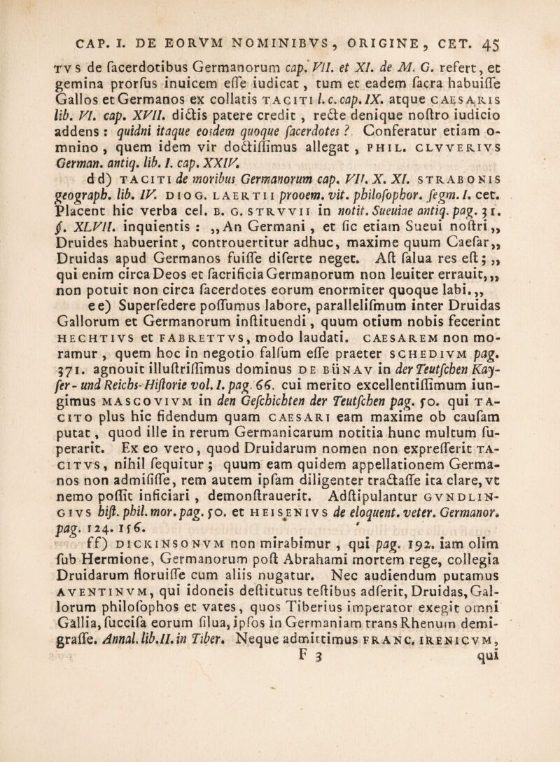 tys de facerdotibus Germanorum cap. VII. et XI. de M. G. refert, et gemina prorfus inuicem ede iudicat, tum et eadem facra habuifle Gallos et Germanos ex collatis taciti Lc.cap.lX. atque caesa.ris lib. VI. cap. XVIL di&is patere credit , recte denique nodro iudicio addens : quidni itaque eodem quoque facerdotes ? Conferatur etiam o- mnino , quem idem vir dodtibimus allegat, phil. clvverivs German. antiq. lib. /. cap. XXIV. d d) taciti de moribus Germanorum cap. Vir. X. XI. strabonis geograpb. lib. IV. diog. laertii prooem. vit. philofophor. fegm.I. cet. Placent hic verba cel. b. g. strvvii in notit.Sueuiaeantiq.pag.11. §. XLV1I. inquientis : ,,An Germani, et fic etiam Sueui nodri,, Druides habuerint, controuertitur adhuc, maxime quum Caefar,, Druidas apud Germanos fuifle diferte neget. Ad falua res ed; „ qui enim circa Deos et facrificiaGermanorum non leuiter errauit,,, non potuit non circa facerdotes eorum enormiter quoque labi.,, e e) Superfedere poffumus labore, parallelifmum inter Druidas Gallorum et Germanorum indituendi, quum otium nobis fecerint heghtivs et fabrettvs, modo laudati, caesarem non mo¬ ramur , quem hoc in negotio falfum ede praeter schedivm pag. 571. agnouit illuftrifftmus dominus de bunav in derTeutfchenKay- fer-und Reichs-Hiftorie vol. I. pag 66. cui merito excellentiffimum iun- gimus mascovivm in den Gefcbicbten der Teutfcben pag. fo. qui ta¬ cito plus hic fidendum quam caesari eam maxime ob caufam putat, quod ille in rerum Germanicarum notitia hunc multum fu- perarit. Ex eo vero, quod Druidarum nomen non expreflerit ta- citvs, nihil fequitur ; quum eam quidem appellationem Germa¬ nos non admififie, rem autem ipfam diligenter tra&affe ita clare, vt nemo poffit inficiari , demondrauerit. Adftipulantur gvndlin- g i v s bift. phil. mox. pag. f o. et h e i s e n i v s de eloquent. veter. Germanor. pag. 124. is6. ff) dickinsonvm non mirabimur , qui pag. 192. iam oHm fub Hermione, Germanorum poft Abrahami mortem rege, collegia Druidarum floruide cum aliis nugatur. Nec audiendum putamus aventinvm, qui idoneis dediturus tedibus adferit, Druidas,Gal¬ lorum philofophos et vates, quos Tiberius imperator exegit omni Gallia, fuccifa eorum filua, ipfos in Germaniam trans Rhenum demi- graffe. AnnaLlib.ll.in Tiber. Neque admittimus franc. irenicvm, F 3 qui