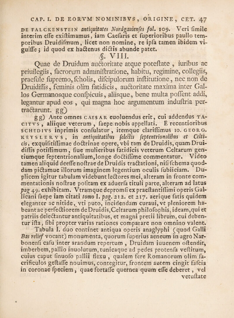 de falckenstein antiquitates Nordgauienfes fol. 109. Veri fimile interim effe exidimamus, iam Caefaris et fuperioribus paullo tem¬ poribus Druidifmum, licet non nomine, re ipfa tamen ibidem vi- guiffe; id quod ex habenus dibis abunde patet. i§. VIII. Quae de Druidum auftoritate atque potellate , iuribus ac priuilegiis, facrorum adminiflratione, habitu, regimine, collegiis, praefule fupremo, fcholis, difcipulorum inflitutione, nec non de Druidiflis, feminis olim fatidicis, auftoritate maxima inter Gal¬ los Germanosque conlpicuis, aliisque, bene multa pollent addi, legantur apud eos , qui magna hoc argumentum induftria per- traftarunt. gg) gg) Ante omnes caesar euoluendus erit, cui addendus ta- citvs , aliique veterum , faepe nobis appellari. E recentioribus schedivs inprimis confulatur, itemque clariffimus 10. georg. keyslervs, in antiquitatibus feledis feptentrionalibus et Celti¬ cis, exquifitidimae dobrinae opere, vbi tam de Druidis, quam Drui¬ diflis potiflimum, (lue mulieribus fatidicis veterum Celtarum gen¬ tiumque feptentrionalium,longe dobiflime commentatur. Video tamen aliquid deeffe nodrae de Druidis trabatloni, nifl fchema quod¬ dam pibamue illorum imaginem legentium oculis fubiiciam. Du¬ plicem igitur tabulam videbunt lebores mei, alteram in fronte com¬ mentationis nodrae politam ex aduerfa tituli parte, alteram ad latus pag 49. exhibitam. Vtrarnque depromfi ex praeflantiflimi operis Gal¬ licani faepe iam citati tomo I. pag. 212. et 217. aerique fatis quidem eleganter ac nitide, vti puto, incidendam curaui, vt pleniorem ha¬ beant ac petfebiorem de Druidis, Celtarum philofophis, Id eam, qui et patriis delebantur antiquitatibus, et magni pretii librum, cui deben¬ tur ida, fibi propter varias rationes comparare non omnino valent. Tabula I. duo continet antiqua operis anaglpphi (quod Galli Bas relkf vocant) monumenta, quorum fuperius aeneum in agro Nar- bonenCi cafu inter arandum repertum , Druldam iuuenem odendir, imberbem,pallio lnuolutum, tunicaque ad pedes protenfa veditum, cuius caput finuofo pallii flexu , qualem fere Romanorum olim fli- crificulos gedafle nouimus, contegitur, frontem autem cingit falci a in coronae fpeciem, quaefortaffe quernea quum effe deberet, vel vecudate