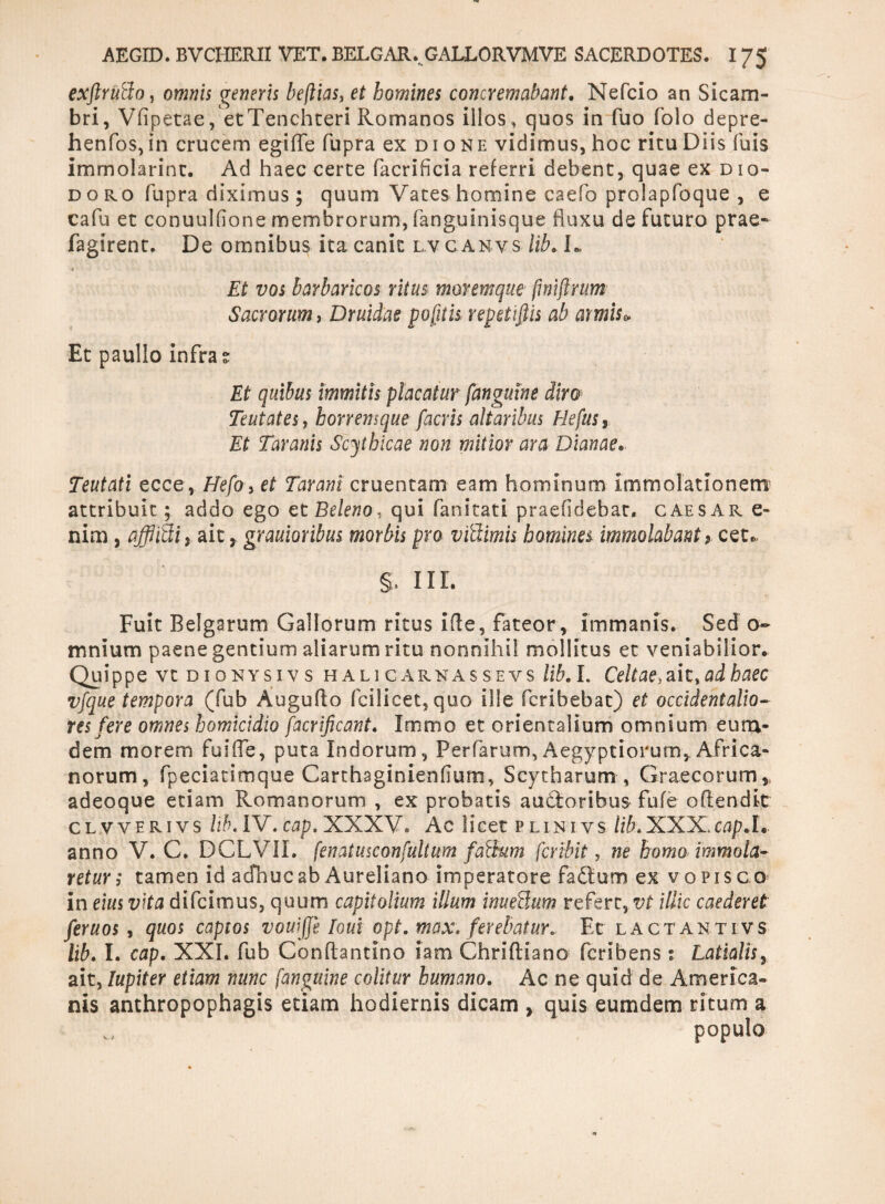 exftruBo, omnis veneris beflias, et homines concremabant. Nefcio an Sicam¬ bri, Vfipetae, etTenchteri Romanos illos» quos in fuo folo depre- henfos, in crucem egifle fupra ex dione vidimus, hoc ritu Diis fuis immolarim:. Ad haec certe facrificia referri debent, quae ex Dio¬ doro fupra diximus; quum Vates homine caefo prolapfoque , e cafu et conuulfione membrorum, fanguinisque fluxu de futuro prae- fagirent. De omnibus ita canit lvc anvs lib* L Et vos barbaricos ritus moremque fwiftrum Sacrorum, Druidae pofnis repetiffis ab armis» Et paullo infra s Et quibus immitis placatur fanguine diro Teutates, horremque facris altaribus Hefus, Et Taranis Scythicae non mitior ara Dianae. Teutati ecce, Hefo, et Tarani cruentam eam hominum immolationem attribuit; addo ego et Beleno, qui fanitati praefidebat. caesar e- nim, afflifti, ait y grauioribus morbis pro vfdimh homines immolabant, cete. §. 11 r. Fuit Belgarum Gallorum ritus i fle, fateor, immanis. Sed o~ mnium paene gentium aliarum ritu nonnihil mollitus et veniabilior. Quippe vtDioNYsivs halicarnassevs lib. I. Celtae>ahtad haec vj'que tempora (fub Augufto fcilicet, quo ille fcribebat) et occidentalio¬ res fere omnes homicidio facrificant. Irnmo et orientalium omnium eum* dem morem fuifle, puta Indorum, Perfarum» Aegyptiorum, Africa¬ norum, fpeciatimque Carthaginienfium» Scytharum , Graecorum, adeoque etiam Romanorum , ex probatis audoribus fufe offendit cl vverivs libAV. cap. XXXV, Ac licet plinivs XXX, ca/?.L anno V. C. DCLVII. (en atusconfuit um falium fer ibit , ne homo immola¬ retur; tamen id adhuc ab Aureliano imperatore fadum ex vopisco* in eius vita difeimus, quum capitalium illum inueSum refert, vt illic caederet feruos , quos captos vouijje Foui opt. max. ferebatur. Et lactantivs lib. I. cap. XXI. fub Conflantino iam Chriftiano feribens; Latialis, ait, Iupiter etiam nunc fanguine colitur humano. Ac ne quid de America¬ nis anthropophagis etiam hodiernis dicam , quis eumdem ritum a populo