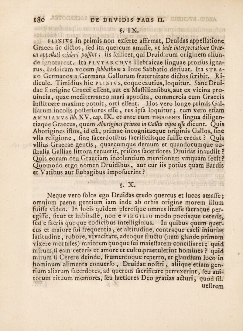 §. IX. j - i ■„ fi't t ; r:'.;- . < c-. fft: ?«., ,.T .. pliniVs in primis non exferte affirmat, Druidas appellatione Graeca fic di&os, fed ita quercum amaffe, vt inde interpretatione Grae¬ ca appellati videri pojfint; iis fcilicet, qui Druidarum originem aliun¬ de ignorarent. Ita plvtarchvs Hebraicae linguae prorfus igna¬ rus, Iudaicam vocem[abbatbum a Ioue Sabbatio deriuat. Ita stra¬ bo Germanos a Germana Gallorum fraternitate di&os fcribit. Ri¬ dicule. Timidius hic PLiNivs,eoquecautius,loquitur. SaneDrui- dae (i origine Graeci effient, aut ex Maffilienfibu$,aut ex vicina pro- uincia, quae mediterraneo mari appofita, commercia cum Graecis infliruere maxime potuit, orti effient. Hos vero longe primisGal- liarum incolis pofleriores effie , res ipfa loquitur ; tum vero etiam ammi anvs lib. XV.cflp. IX. et ante eum timagenes lingua diligen¬ tiaque Graecus, quum Aborigines primos in Galliis vifos ejje dicunt. Quis Aborigines iftos, id eft, primae incognitaeque originis Gallos, fine vlia religione , fine facerdotibus facrificiisque fuiffie credat ? Quis vilius Graecae gentis , quaecumque demum et quandocumque au- ftralia Galliae littora tenuerit, prifcos facerdotes Druidas inaudiit ? Quis eorum ceu Graeciam incolentium mentionem vmquam fecit? Quomodo ergo nomen Druidibus, aut cur iis potius quam Bardis et Vatibus aut Eubagibus impofuerint? §. X. Neque vero folos ego Druidas credo quercus et lucos amaffie$ omnium paene gentium iam inde ab orbis origine morem illum fuiffie video. In lucis quidem plerofque omnes litaffe facraque per- egiffie, ficut et hahitaffe, non e virgilio modo poetisque ceteris, fed e facris quoque codicibus intelligimus. In quibus quum quer¬ cus et maiore fui frequentia, et altitudine, contraque caeli iniurias latitudine, robore, vivacitate, adeoque fru&u (nam glande primum vixere mortales) maiorem quoque fui maieftatem conciliaret; quid mirum,fi eam ceteris et amore et cultu praetulerint homines ? quid mirum fi Cerere deinde, frumentoque reperto, et glandium loco in hominum alimenta conuerfo , Druidae noftri, aliique etiam gen¬ tium aliarum facerdotes, ad quercus facrificare perrexerint, feu aui- torum rituum memores, feu laetiores Deo gratias aduri, quod fil. ueflrem