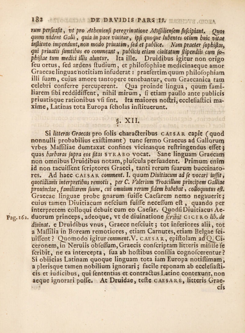rum perfuafit, vt pro Athenienfi peregrinatione Mafiilienfem fufcipiant. Quos quum vident Galli, quia in pace viuitur, ipfi quoque lubentes otium huic vitae inftituto impenduntynon modo priuatim,fed et publice. Nam praeter fopbiftasy qui priuatis fumtibus eo commeant, publicis etiam duitatum Stipendiis cum fo- phiftae tum medici illis aluntur. Ita ille. Druidibus igitur non origo feu ortus, fed ardens ftudium, et philofophiae medicinaeque amor Graecae linguae notitiam infuderat: praefertim quum philofophiam illi fuam, cuius amore tantopere tenebantur, cum Graecanica tam celebri conferre percuperent. Qua proinde lingua, quum fami¬ liarem fibi reddidiflent, nihil mirum , fi etiam paullo ante publicis priuatisque rationibus vfi fint. Ita maiores noftri,ecclefiaftici ma¬ xime, Latinas tota Europa fcholas inftituerunt. §. XII. • ^ Si litteras Graecas pro folis characteribus caesar capit (quod nonnulli probabilius exiftimant) tunc fermo Graecus ad Gallorum vrbes Mafliliae dumtaxat confines vicinasque reftringendus effet; quas barbaras jupra eos fitas strabo vocat. Sane linguam Graecam non omnibus Druidibus notam, plufcula perfuadent. Primum enim id non tacuiflent fcriptores Graeci, tanti rerum fuarum buccinato¬ res. Ad haec caesar comment. I. quumDiuitiacum ad fe vocari iuffit, quotidianis interpretibus remotis, per C. Falerium Troacillum principem Galliae prouinciae, familiarem fuum, cui omnium rerum fidem habebat > coUoquutus eft. Graecae linguae probe gnarum fuifie Caefarem nemo negauerit; cuius tamen Diuitiacum nefcium fuifie necefium eft , quando per interpretem colloqui debuit cum eo Caefar. QuodfiDiuitiacus Ae- Pag.162. duorum princeps, adeoque, vt de diuinatione fcribit cicero lib.de diurnat, e Druidibus vnus, Graece nefciuit; tot inferiores alii, tot a Maflilia in Boream remotiores, etiam Carnutes,etiam Belgae fci- uiflent? Quomodo igitur comment N. caesar, epiftolam adQ^Ci- ceronem,in Neruiis obfeflum, Graecis confcriptam litteris mililfefe fcribit, ne ea intercepta , fua ab hoftibus confilia cognofcerentur ? Si obiicias Latinam quoque linguam tota iam Europa notiflimam, a plerisque tamen nobilium ignorari; facile reponam ab ecclefiaftL cis et iudicibus, qui fententias et contra&us Latine contexunt, non aeque ignorari polle. At Druidae, tefte caesare, litteris Grae-
