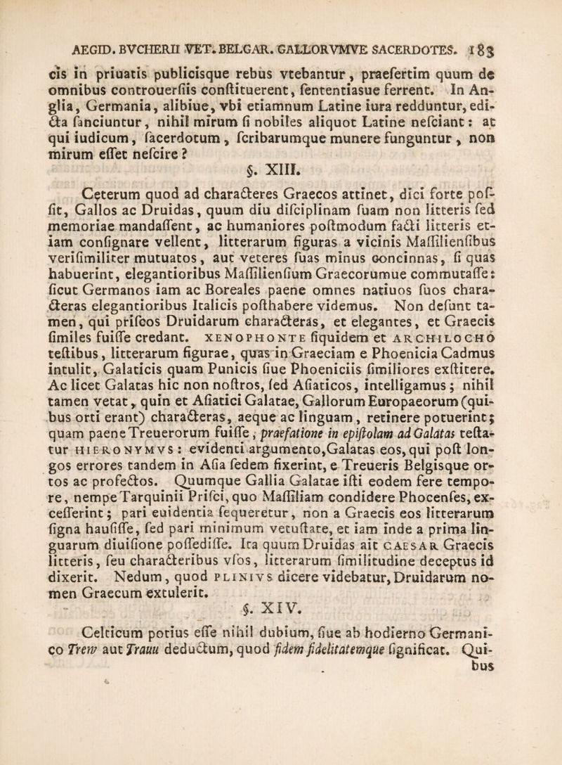 cis in priuacis publicisque rebus vtebantur, praefertim quum de omnibus controuerfiis conftituerent, fentenciasue ferrent. In An- glia, Germania, alibiue, vbi etiamnum Latine iura redduntur, edi- £ta fanciuncur, nihil mirum fi nobiles aliquot Latine nefciant: at quiiudicum, facerdotum * fcribarumque munere funguntur, non mirum effet nefcire ? §. XIII. Ceterum quod ad characteres Graecos attinet, dici forte pofi- fit, Gallos ac Druidas, quum diu difciplinam fuam non litteris fed memoriae mandaflent, ac humaniores poflmodum faCti litteris et¬ iam confignare vellent, litterarum figuras a vicinis Maffilienfibus verifimiliter mutuatos, aut veteres fuas minus concinnas, fi quas habuerint, elegantioribus Maffilienfium Graecorumue commutaffes ficut Germanos iam ac Boreales paene omnes natiuos fuos chara» fteras elegantioribus Italicis pofthabere videmus. Non defunt ta¬ men, qui prifcos Druidarum charadteras, et elegantes, et Graecis fimiles fuiffe credant. Xenophonte fiquidem et Archilocho teflibus, litterarum figurae, quas in Graeciam e Phoenicia Cadmus intulit, Galaticis quam Punicis fiue Phoeniciis fimiliores exftitere. Ac licet Galatas hic non noftros, fed Afiaticos, intelligamus; nihil tamen vetat, quin et Afiatici Galatae, Gallorum Europaeorum (qui¬ bus orti erant) chara£teras, aeque ac linguam , retinere potuerint; quam paene Treuerorum fuiffe, praefatione in epiftotam ad Galatas tefta- tur hieronymvs: evidenti argumento,Galatas eos,qui pofl lon¬ gos errores tandem in Afia fedem fixerint, e Treueris Belgisque or¬ tos ac profeftos. Quumque Gallia Galatae sfti eodem fere tempo¬ re, nempe Tarquinii Prifcfquo Mafliliam condidere Phocenfes, ex- cefferint; pari euidentia fequeretur, non a Graecis eos litterarum figna haufiffe, fed pari minimum vetuftate, et iam inde a prima lin¬ guarum diuifione poffediffe. Ira quum Druidas ait caes ar Graecis litteris, feu charadteribus vfios, litterarum limilitudine deceptus id dixerit. Nedum, quod p lini y s dicere videbatur, Druidarum no¬ men Graecum extulerit. §. XIV. Celticum potius effe nihil dubium, fiue ab hodierno Germani¬ co Twv aut Trauu deducium, quod fidem fidditatemque fignificat. Qui¬ bus
