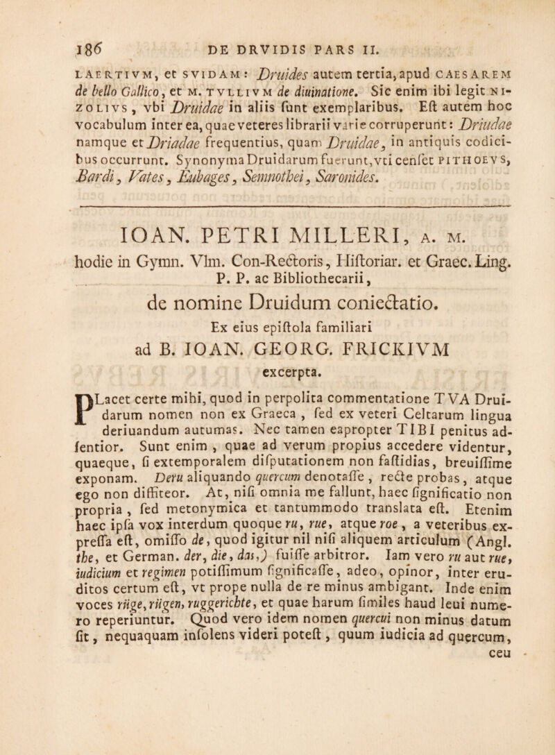 laertivm, et svidam: Druides autem tertia, apud caesarem de bello Gallico, et m. tvllivm de diuinatione. Sic enim ibi legit ni- zolivs , vbi Druidae in aliis funt exemplaribus. Eft autem hoc vocabulum inter ea, quae veteres librarii varie corruperunt: Drhldae namque etDriadae frequentius, quam Druidae3 in antiquis codici¬ bus occurrunt. Synonyma Druidarum fuerunt,vci cenfet pith oev s, Bardi, Vates 3 Eubages 3 Semnothei, Saronides. IO AN. PETRI MILLERI, a. m. hodie in Gymn. Vim. Con-Rectoris, Hiftoriar, et Graec. Ling. P. P. ac Bibliothecarii, de nomine Druidum conieftatio. Ex eius epiftola familiari ad B. IO AN. GEORG. FRICKIVM excerpta. PLacet certe mihi, quod in perpolita commentatione T VA Drui¬ darum nomen non ex Graeca , fed ex veteri Celtarum lingua deriuandum autumas. Nec tamen eapropter TIBI penitus ad- fentior. Sunt enim , quae ad verum propius accedere videntur, quaeque, fi extemporalem difputationem non faftidias, breuiflime exponam. Deru aliquando quercum denotafte , rede probas, atque ego non diffiteor. At, nifi omnia me fallunt, haec fignificatio non propria , fed metonymica et tantummodo translata eft. Etenim haec ipfa vox interdum quoque ru> rue> atque roe , a veteribus ex- preffa eft, omiffo de, quod igitur nil nffi aliquem articulum (Angi. the> et German. der, die, das,) fuifte arbitror. Iam vero ru aut rue> iudicium et regimen potiffimum fignificafle, adeo, opinor, inter eru¬ ditos certum eft, vt prope nulla de re minus ambigant. Inde enim voces riige.riigeny ruggerichte, et quae harum fimiles haud leui nume¬ ro reperiuntur. Quod vero idem nomen quercui non minus datum fit, nequaquam infolens videri poteft , quum iudicia ad quercum, ceu *