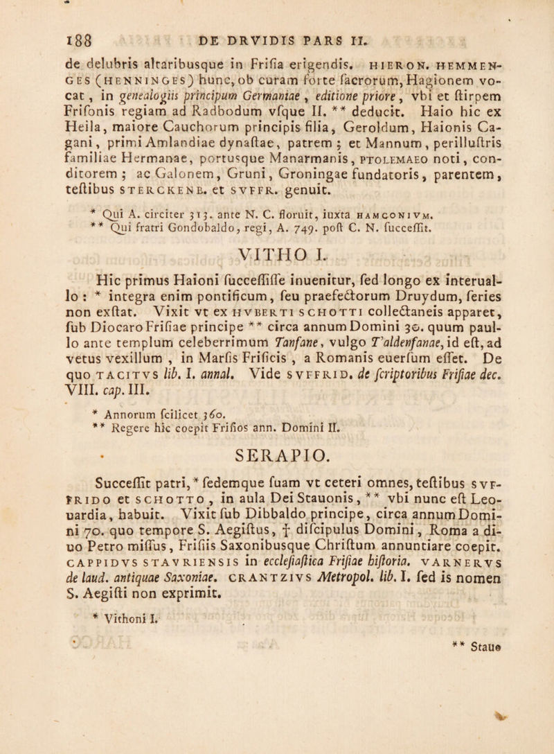 de delubris altaribusque in Frifia erigendis, hieron. hemmen- ges (henninges) hunc,ob curam forte facrorum,Hagionem vo¬ cat , in genealogiis principum Germaniae , editione priore, vbi et ftirpem Frifonis regiam ad Radbodum vfque II. ** deducit. Haio hic ex Heila, maiore Cauchorum principis filia, Geroldum, Haionis Ca- gani, primi Amlandiae dynaftae, patrem; et Mannum, perilluflris familiae Hermanae, portusque Manarmanis, Ptolemaeo noti, con¬ ditorem ; acGalonem, Gruni, Groningae fundatoris, parentem, teftibus sterckenb. et svffr. genuit. * Qui A. circiter 313. ante N. C. floruit, iuxta hamconivm. ** Qui fratri Gondobaldo, regi, A. 749. poft C. N. fucceflit. VITHO L Hic primus Haioni fucceffiffe inuenitur, fed longo ex interual- lo : * integra enim pontificum, feu praefedtorum Druydum, feries non exftat. Vixit vt ex hvberti schotti colle&aneis apparet, fub DiocaroFrifiae principe ** circa annum Domini 30. quum paul- lo ante templum celeberrimum Tanfane, vulgo Taldenfanae, id eft, ad vetus vexillum , in Marfis Frificis , a Romanis euerfum effet. De quo tacitvs lib. I. annaL Vide svffrid. de fcriptoribus Frifiae dec. VIII. cap. III. * Annorum fcilicet ]6o. ** Regere hic coepit Friflos ann. Domini II. SERAPIO. Succeflit patri,* fedemque fuam vt ceteri omnes, teftibus svf- Frido et schotto , in aula Dei Stauonis, ** vbi nunc eft Leo- uardia, habuit. Vixit fub Dibbaldo principe, circa annumDomi- ni 70. quo tempore S. Aegiftus, f difcipulus Domini, Roma a di- uo Petro miffus, Frifiis Saxonibusque Chriftum annuntiare coepit. cappidvs stavriensis in ecclefiiaflka Frifiae bifioria. varnervs de laud. antiquae Saxoniae. crantzivs MetropoL lib. I. fed is nomen S. Aegifti non exprimit. * Vithoni I. ** Stau©