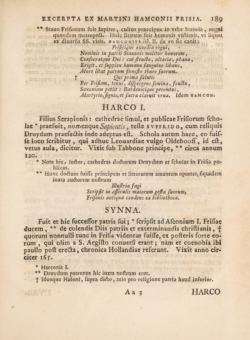 ** Stauo Frifiorum fuit lupiter, cultus praecipue in vrbe Stauria , regni quondam metropolim Huic litatum fuit humanis vidimis, vt liquet ex diuerlis SS. vitis, hamconivs lib. II. de eo lic canitt Frificique exordia regni, Nominis in patrii Stauonis molitur honorem, Confecratque Dei: cuiflrufto, altaria, phano, Erigit, et fupplex humano [anguine libans, More litat patrum funefio thure fuorum. t Qui prima [alutis Ver Frifiam, tenui, difpergens[emina, [ruttu7 Saxoniam petiit : Bardeuicique peremtus, Martyrio [[ignis, et [aera claruit vrna. Idem h am con. HARCO I. Filius Serapionis: cathedrae (imul, et publicae Frifiorum fcho- Sae * praefuit, nomen que Sapientis > tefte svffrido, cum reliquis Druydum praefectis inde adeptus eft. Schola autem haec, eo fuif- fe loco feribitur , qui adhuc Leouardiae vulgo OldehoofF, id eft, vetus aula, dicitur. Vixit fub Tabbone principe, ** circa annum 120. * Nota hic, ledor, cathedras dodorum Druydum et fcholas in Frilia pu¬ blicas. ** Hunc ciodum fuilfe principem et litterarum amantem oportet, fiquidem iuxta audorem no Urum Illuftria [agi . Scripfit in aj[erulis maiorum gefia [horum, . Fri[onis antiqua condens ea bibliotheca., S YNNA... Fuit et hic fucceffor patris fui; * fcripfit ad Afconium I. Friftae ducem , ** de colendis Diis patriis et exterminandis chriftianis , f quorum nonnulli tunc in Frifia videntur fuiffe, ex pofteris forte eo¬ rum , qui olim a S. Aegifto conuerfi erant; nam et coenobia ibi pautlo poft ereda, chronica Holiandiae referunt. Vixit anno cir¬ citer 16 f. * Harconis I. ** Druydum patronus hic iuxta noftrum erat. | Ideoque Haioni, fupra dido , zelo pro religione patria haud inferior. A a 3 HARCO