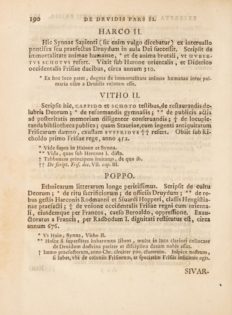 HARCO II. Hic Synnae Sapienti (fic enim vulgo dicebatur) ex interuallo pontifex feu praefe&us Druydum in aula Dei fucceffit. Scripfit de immortalitate animae humanae, * et de anima brutali, vt hvber- tvs schotvs refert. Vixit fub Harone orientalis, ec Diderico occidentalis Frifiae ducibus, circa annum 310. * Ex hoc loco patet, dogma de immortalitate animae humanae inter pal¬ maria olim a Druidis relatum effe. VITHO II. Scripfic hic, cappido et schoto teftibu$,de reflaurandis de¬ lubris Deorum; * de reformandis gymnafiis; ** de publicis aftis ad pofteritatis memoriam diligenter conferuandis; f de locuple- tandabibliothecapublica; quam Stauriae,cum ingenti antiquitatum Frificarum damno, exuftam svffridvs refert. Obiit fubRi- choldo primo Frifiae rege, anno 4fa. * Vide fupra in Haione et Synna. ** Vide, quae fub Harcone I. difta. f Tabbonem principem imitatus, de quo ib. tt F)e fcripU Frif. dec.Vll. capAll. POPPO. Ethnicarum litterarum longe peritiffimus. Scripfit de cultu Deorum; * de ritu facrificiorum ; de officiis Druydum ; ** de re¬ bus geftis HarconisRodmanni et SiuardiHopperi, claffis Hengiftia- nae praefe&i; f de vnione occidentalis Frifiae regni cum orienta¬ li, eiusdemque per Francos, caefo Beroaldo, oppreflione. Exau- ttoratus a Francis, per Radbodum I. dignitati reftitutus eft, circa annum 676. * Vt Haio, Synna, Vitho II. ** Hofce (i fuperftites haberemus libros , multa in luce clariori collocare deDruidum doftrina pariter et difciplina datum nobis elTet. ■J- Immo praefeftorum, anno Chr. circiter 5-00. clarorum. Infpice noftrum, fi lubet, vbi de coloniis Frifiorum, et fpeciatim Frifiis infulanis agit. •• -l5Il ■ • !*S • .• 7' .1 7 ? 5; U'v|;f;12ilO SIVAR- v