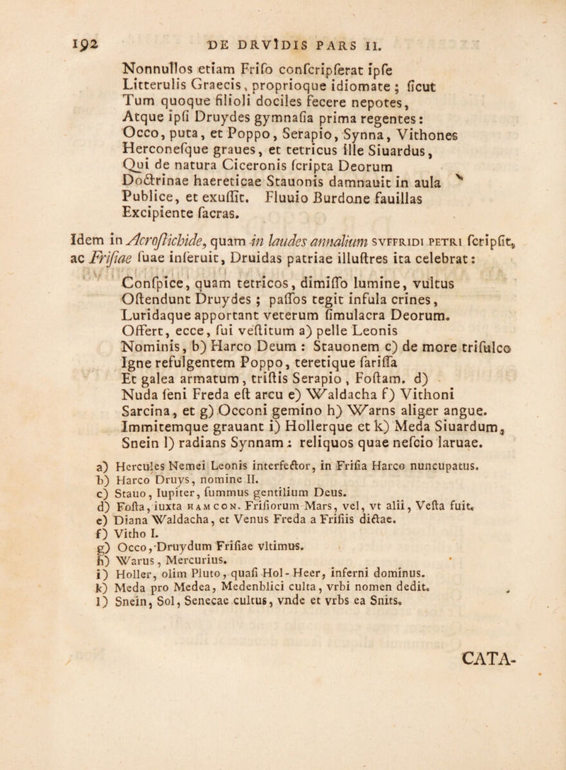 Nonnullos etiam Frifo confcripferat ipfe Litterulis Graecis, proprioque idiomate ; flcut Tum quoque filioli dociles Fecere nepotes. Atque ipfi Druydes gymnafia prima regentes: Occo, puta, et Poppo, Serapio, Synna, Vithones Herconefque graues, et tetricus ille Siuardus, Qui de natura Ciceronis (cripta Deorum Do&rinae haereticae Stauonis damnauit in aula v Publice, et exuflit. Fluuio Burdone fauillas Excipiente facras. V • s r Idem in Acroftichide, quam in laudes annalium svffiudi petri fer i p fit* ac Frijiae fuae inleruit, Druidas patriae illuftres ita celebrat: \ * * ? » ' ! f ! Confpice, quam tetricos, dimiflo lumine, vultus Oftendunt Druydes ; paffos tegit infula crines, Luridaque apportant veterum fimulacra Deorum, OfFert, ecce, fui veftitum a) pelle Leonis Nominis, b) Harco Deum : Stauonem c) de more trifulco Igne refulgentem Poppo, teretique fariffa Et galea armatum , triftis Serapio , Foftam. d) Nuda feni Freda eft arcu e) 'Waldacha f) Vithoni Sarcina, et g) Occoni gemino h) Warns aliger angue. Immitemque grauant i) Hollerque et k) Meda Siuardum, Snein 1) radians Synnam; reliquos quae nefcio laruae. a) Hercules Nemei Leonis interfeftor, in FriHa Harco nuncupatus, f) Harco Druys, nomine II. c) Stauo, Iupiter, fummus gentilium Deus. d) Fofta, iuxta hamcon. Friiiorum Mars, vel, vt alii, Vefta fuit, c) Diana Waldacha, et Venus Freda a Friliis diftae. f) Vitho I. g) Occo,Druydum Friliae vltimus. h) Warus, Mercurius. i) Holler, olim Pluto, quali Hol-Heer, inferni dominus. k) Meda pro Medea, Medenblici culta, vrbi nomen dedit, l) Snein, Sol, Senecae cultus, vnde et vrbs ea Snits, CATA-