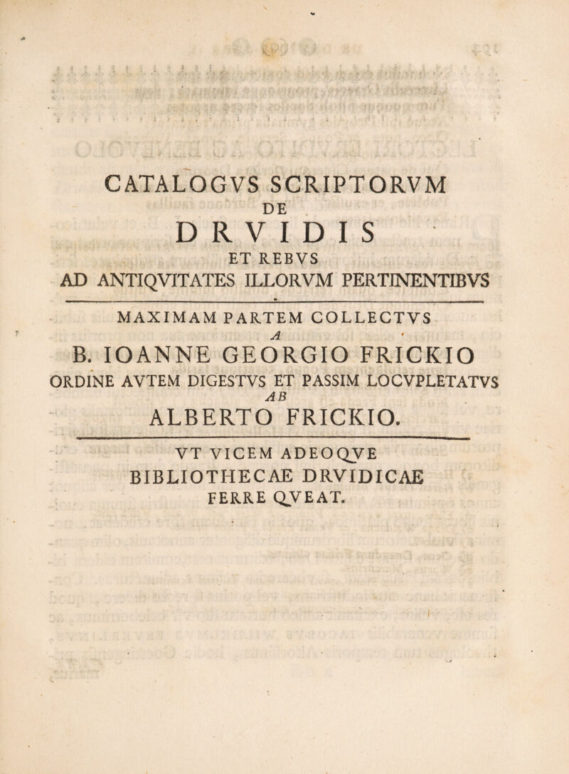 CATALOGVS SCRIPTORVM DE DRVIDIS ET REBVS AD ANTIQVITATES ILLORVM PERTINENTIBVS MAXIMAM PARTEM COLLECTVS B. IOANNE GEORGIO FRICKIO ORDINE AVTEM DIGESTVS ET PASSIM LOCVPLETATVS AB ALBERTO FRICKIO. VT VICEM ADEOQVE BIBLIOTHECAE DRVIDICAE FERRE QVEAT.