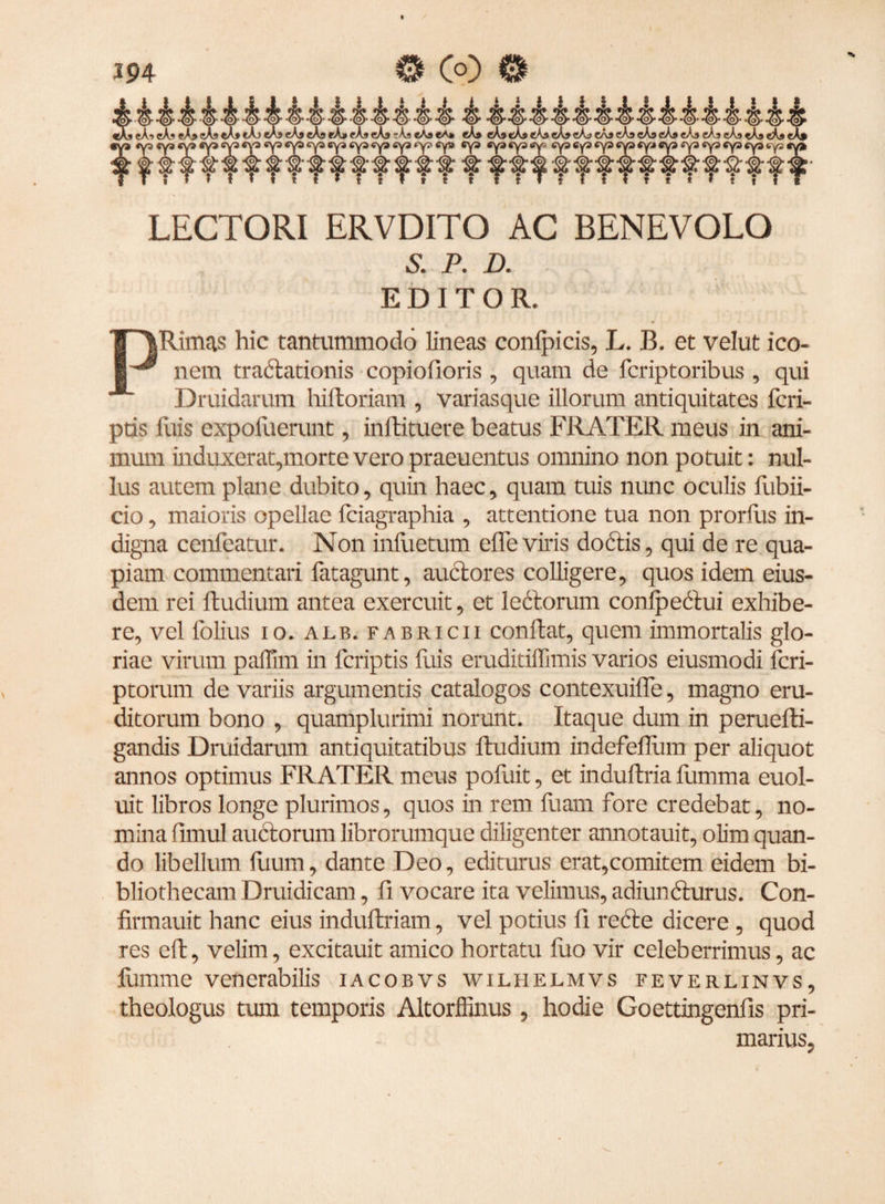 LECTORI ERVDITO AC BENEVOLO £ P. D. EDITOR. Rimas hic tantummodo lineas conlpicis, L. B. et velut ico¬ nem tractationis copiofioris , quam de fcriptoribus , qui Druidarum hiftoriam , variasque illorum antiquitates fcri- ptis Iliis expofuerunt, inftituere beatus FRATER meus in ani¬ mum induxerat,morte vero praeuentus omnino non potuit: nul¬ lus autem plane dubito, quin haec, quam tuis nunc oculis fubii- cio, maioris opellae fciagraphia , attentione tua non prorflis in¬ digna cenfeatur. Non infuetum effe viris doctis, qui de re qua¬ piam commentari fatagunt, auctores colligere, quos idem eius¬ dem rei ftudium antea exercuit, et ledorum conlpedui exhibe¬ re, vel folius io. alb. fabricii confiat, quem immortalis glo¬ riae virum paffim in fcriptis luis eruditiffimis varios eiusmodi fcri- ptorum de variis argumentis catalogos contexuifle, magno eru¬ ditorum bono , quamplurimi norunt. Itaque dum in peruefti- gandis Druidarum antiquitatibus ftudium indefeflum per aliquot annos optimus FRATER meus pofuit, et induftria fumma euol- uit libros longe plurimos, quos in rem fuam fore credebat, no¬ mina fimul auctorum librorumque diligenter annotauit, olim quan¬ do libellum luum, dante Deo, editurus erat,comitem eidem bi¬ bliothecam Druidicam, fi vocare ita velimus, adiuncturus. Con- firmauit hanc eius induftriam, vel potius fi rede dicere , quod res eft, velim, excitauit amico hortatu fuo vir celeberrimus, ac fumme venerabilis iacobvs wilhelmvs feverlinvs, theologus tum temporis Altorffinus, hodie Goettingenfis pri¬ marius,