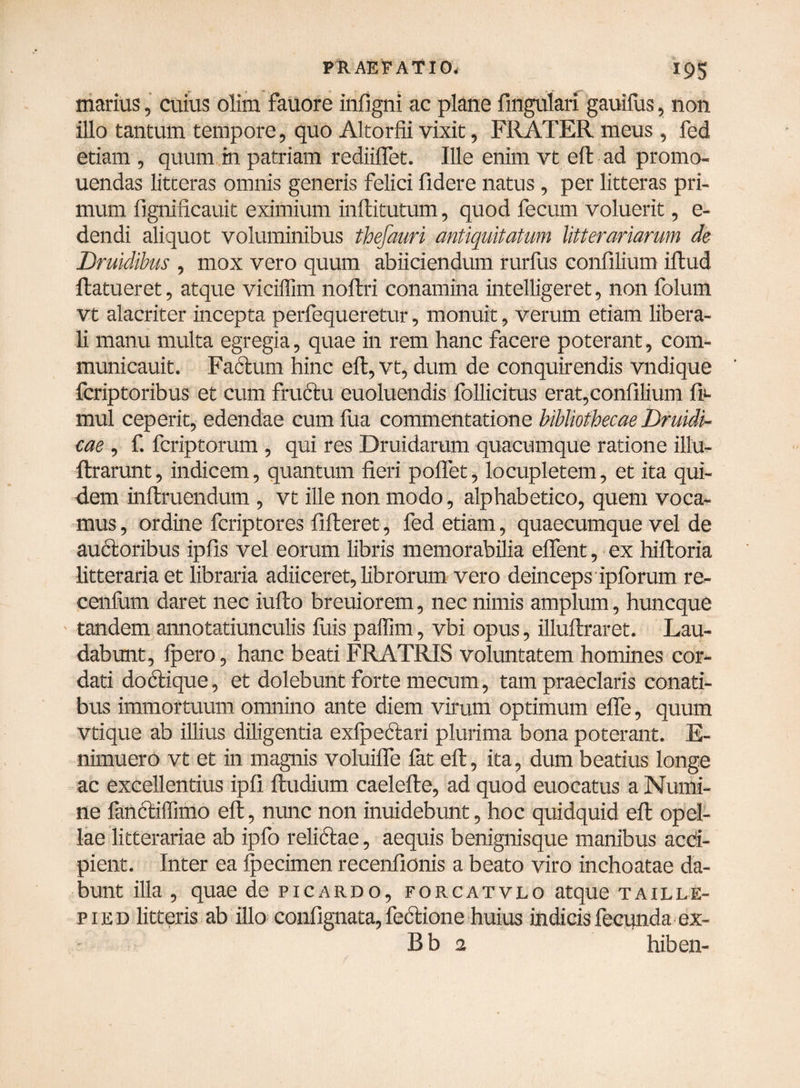 marius, cuius olim fauore infigni ac plane Angulari gauilus, non illo tantum tempore, quo Altorfii vixit, FRATER meus , fed etiam , quum m patriam rediiflet. Ille enim vt eft ad promo- uendas litceras omnis generis felici fidere natus, per litteras pri¬ mum fignificauit eximium inftitutum, quod fecum voluerit, e- dendi aliquot voluminibus thefauri antiquitatum litterariarum de Druidibus , mox vero quum abiiciendum rurfus confilium illud llatueret, atque vicilTun noflri conamina intelligeret, non folum vt alacriter incepta perfequeretur, monuit, verum etiam libera¬ li manu multa egregia, quae in rem hanc facere poterant, com- municauit. Fabium hinc eft, vt, dum de conquirendis vndique fcriptoribus et cum fructu euoluendis follicitus erat,confilium fi- mul ceperit, edendae cum lua commentatione bibliothecae Druidi- cae , f. fcriptorum , qui res Druidarum quacumque ratione illu- flrarunt, indicem, quantum fieri poflet, locupletem, et ita qui¬ dem inllruendum , vt ille non modo, alphabetico, quem voca¬ mus, ordine fcriptores fifteret, fed etiam, quaecumque vel de auctoribus ipfis vel eorum libris memorabilia elfent, ex hilloria litteraria et libraria adiiceret, librorum vero deinceps ipforum re- cenfum daret nec iulto breuiorem, nec nimis amplum, huncque tandem annotatiunculis fuis paffim, vbi opus, illullraret. Lau¬ dabunt, lpero, hanc beati FRATRIS voluntatem homines cor¬ dati doctique, et dolebunt forte mecum, tam praeclaris conati¬ bus immortuum omnino ante diem virum optimum effe, quum vtique ab illius diligentia cxfpectan plurima bona poterant. E- nimuero vt et in magnis voluilfe lat elt, ita, dum beatius longe ac excellentius ipfi lludium caelelle, ad quod euocatus a Numi¬ ne fanbliffimo elt, nunc non inuidebunt, hoc quidquid eft opel¬ lae litterariae ab ipfo relictae, aequis benignisque manibus acci¬ pient. Inter ea Qmcimen recenfionis a beato viro inchoatae da¬ bunt illa , quae de picardo, forcatvlo atque taille- p 1 e d litteris ab illo confignata, lectione huius indicis fecunda ex- B b 2 hiben-