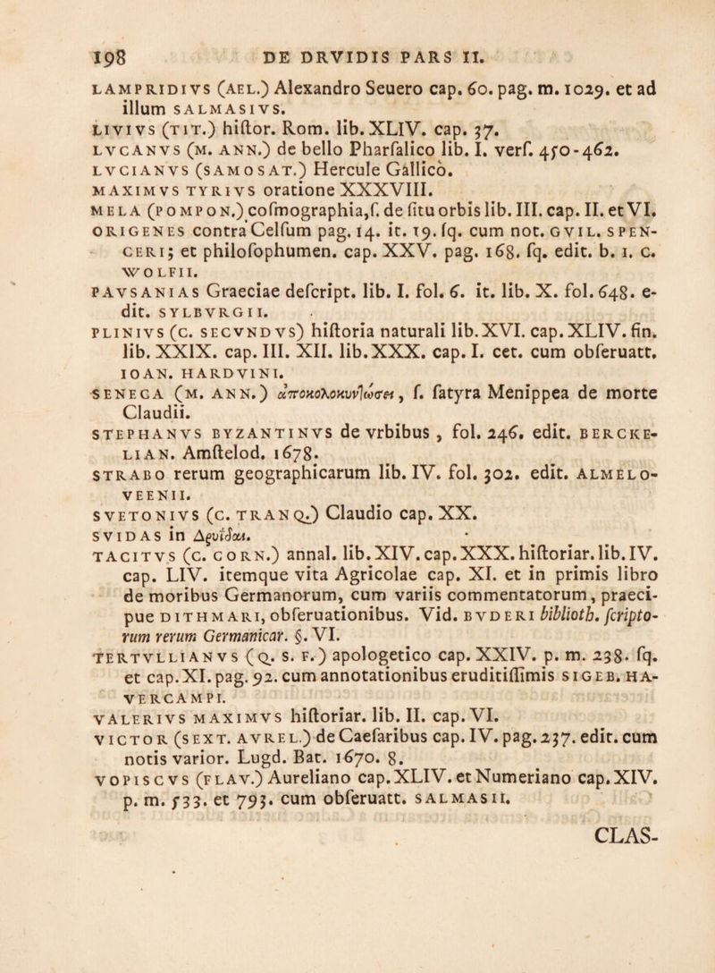 lampridi vs (ael.) Alexandro Seuero cap. 60. pag. m. 1029. et ad illum salmasivs. livivs (tit.) hiftor. Rom. lib. XLIV. cap. 37. lvcanvs (m. ann.) de bello Pharfalico lib. I. verf. 4fo-4^2. lvcianvs (samosat.) Hercule Gallico. maximvs tyriys oratione XXXVIII. mela (pompon.) cofmographia,f. de fituorbis lib. III. cap. II. et VI. ori genes contra Celfum pag. 14. it. 19. fq. cum not. g vil. s pen- ceri; et philofophumen. cap. XXV. pag. 168. fq- edit. b. 1. c. WOLFII. pavsanias Graeciae defcript. lib. I. fol. 6. it. lib. X. fol. 648. fi¬ dit. SYLBVRGI I. plinivs(c. secvndvs) hiftoria naturali lib.XVI. cap.XLIV.fin. lib. XXIX. cap. III. XII. lib.XXX. cap. I. cet. cum obferuatt. I O AN. HARDVINI. senega (m. ann.) ct7roHo\oHw1d<ref, f. fatyra Menippea de morte Claudii. stephanvs byzantinvs de vrbibus, fol. 246. edit, b er cke- lian. Amftelod. 1678. strabo rerum geographicarum lib. IV. fol. 302. edit, almelo- VEENII. svetonivs (c. tran q/) Claudio cap. XX. svidas in AgviSaA. tacitvs (c. CORN.) annal. lib.XIV.cap.XXX.hiftoriar.lib.IV. cap. LIV. itemque vita Agricolae cap. XI. et in primis libro de moribus Germanorum, cum variis commentatorum, praeci¬ pue d it h mari, obferuationibus. Vid. b vd eri bibliotb. fcripto- rum rerum Germemicar. §. VI. tertvllian vs ( q. s. f.) apologetico cap. XXIV. p. m. 238* fq. et cap.XI. pag. 92. cum annotationibus eruditiflimis sigeb. ha- VE RC A M PI. valerivs maximvs hiftoriar. lib. II. cap. VI. victor (sext. avrel.) deCaefaribus cap.IV.pag.237.edit.cum notis varior. Lugd. Bat. 1670. 8. vopiscvs (flav.) Aureliano cap.XLIV. etNumeriano cap.XIV. p. m. /33. et 793. cum obferuatt. salmasii. i