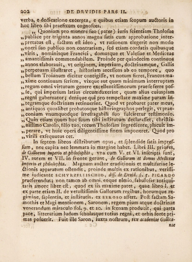 verba, e dedicatione excerpta, e quibus etiam fcopum audtoris in hoc libro fibi praefixum cognofces. ,, Quoniam pro munere fuo (pater) iuris fcientiam Tholofae ^publice per triginta annos magna fatis cum approbatione inter- „ precatus eft , fadlum e(t ideo , vt rationem elegerit non modo „oneri fuo publico non contrariam, fed etiam cordatis quibusque viris , nominisque Francici , domusque et Valefiae et Mediceae ,, amantifllmis commendabilem. Proinde per quindecim continuos ,, annos elaborauit, vt originem, imperium, dodlrinamque, Gallis „ perpetuam illuftraret, hiftoriam arceffens ab eo tempore , quo „ bellum Troianum dicitur contigiffe, vt notum fieret, Francos ma- ,,xime continuam feriem, vixque aut quam minimum interruptam ,,regum omni virtutum genere excellentiffimorum praefeferre pof *>fe, qui imperium latius circumduxerint, quam alius cuiuspiam „regni gubernator; denique qui pro tempeftate maxime puram in- jjtegramque dodlrinam retinuerint. Quod vt probaret pater meus, „ antiquos quoslibet probatosque hifloriographos perlegit, vtprae- ,,conium vnumquodque irrefragabili fuo fulciretur teftimonio. ,, Quin etiam quum hoc fuum tibi inftitutum declaraffet, chriftia- „nilfimo Carolo, filio tuo, tecurriTholofam ingrediente, placuit im- „ perare, vt huic operi diligentiflime finem imponeret. Quod pro „virili exfequutus cet. In feptern libros diftributum opus, et fplendide fatis impref- fum , nec capita nec lemmata in margine habet. Libri III. priores, de Gallorum imperio et philofopbia , vna cum V. et VI. infcripti funt, IV. autem et VII. in fronte gerunt, de Gallorum et domus Mediceae imperia et pbtlofophia. Magnum audior eruditionis et multifariae le¬ di ion is apparatum oflendic, proinde multis ex rationibus, verifli- me tudicante schvrzfle ischio, diffl de Druid. jf. f. p icar do praeferendus; non tamen ab omni, eoque nimio, fabulofae antiqui¬ tatis amore liber eff, quod ex iis maxime patet, quae libro I. et ex parte etiam II. de vetuflidimis Gallorum regibus, horumque re¬ gimine, fapientia, et inflitutis, ex eeroso affert. Poft fadlam Sa- mothis etMagi mentionem , Saronem, regem pium atque dodlrinae venerandum miraculo fol. 9. et 10. in fcenam producit, qui parta pace, litterarium ludum fcholasque totius regni, et orbis forte pri¬ mas pofueriu Fuit ille Saron, iuxta noftrum, rex academiae Gallica¬ nae