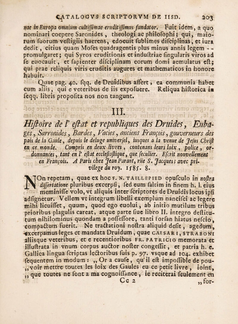 nae in Europa omnium cultijfimae eruditiffimus fundator. Fuit idem, a quo nominari coepere Saronides , theologi ac phiiofophi; qui, maio¬ rum fuorum veftigiis haerens, edocuit fublimes difciplinas, et iura dedit, citius quam Mofes quadragentis plus minus annis legem - - promulgaret; qui Syros eruditionis et induftriae lingularis viros ad fe eoocauit, et fapienter difciplinam eorum domi aemulatus efl; qui prae reliquis viris eruditis augures et mathematicos in honore habuit. Quae pag. 40. fqq. de Druidibus affert, ea communia habet cum aliis, qui e veteribus de iis expofuere. Reliqua hiftorica in feqq. libris propofita nos non tangunt. IU- Hijioire de V efiat et republiques des Druides, Eaba- ges, Sarronides, Bardes > Facies, metens Fran^ois, gouverneurs des pais de la Gaule, depuis le deluge univerfel, iusques a la venue de Jefus Cbrift en ce monde. Compris en deux livres, contenans Iturs loix , police , or- donnances, tant en l* efiat ecclefiaftique, que peculier. Efcrit nouvdlement en Francois. A Paris cbez Jean Parant, rue S. Jacques; avec pru vilegeduroy. i;8f. 8« *VTOn repetam, quae ex hoc f. n. taillepied opufculo in noftra i. 1 dijjertatione pluribus excerpfi, fed eum faltim in finem h. 1. eius meminiffe volo, vt aliquis inter feriptores de Druidis locus ipfi adfignetur. Vellem vt integrum libelli exemplum nancifci ac legere mihi licuiflet, quum, quod ego euolui, ab initio mutilum tribus prioribus plagulis careat, atque parte fiue libro II. integro deftitu- tum nihilominus quondam a pofieflbre, tanti forfan hiatus nefeio, compactum fuerit. Ne tra&ationi noftra aliquid defit, agedurrti, -excerpamus leges et mandata Druidum, quae caesar 1, straboni aliisque veteribus, et e recentioribus fr. patricio memorata et illuftrata in vnum corpus au&or nofter congeffit, et patria h. e. Gallica lingua feriptas leporibus fuis p. 97. vsque ad 104. exhibet fequentem in modum : „ Or a caufe, qu’ il eft impoftible de pou- 5,voir mettre toutes les loix des Gaules eu ce petit livre , ioint, „ que toutes ne font a ma cognoiffance, ie reciterai feulement en C c 2 „ for-