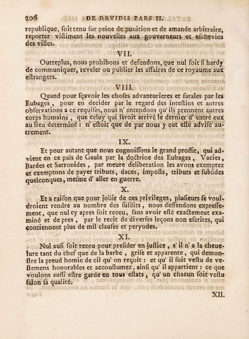 sofi DE nftVIDIS PARS H. republique, folttenu fur peine de punitionet de amande arbitraire, reporter viftiment les npuvelies aux gouverneurs ec efchevins des villes* t^obsonos ^sailiv e io m aneme VII. Outreplus, nous prohibons et defendons, que nui foitfihardy de communiquer, reveler ou publier les affaires de ce royaume aux eftrangers. VIII. Quand pour fqavoir les chofes advanturieres et fatales par les Eubages , pour en decider par le regard des inceftins et autres obfervations a ce requifes, nous n’ entendons qu’ iis prennent autres corps humains, que celuy qui feroit arriv£ le dernier d’ entre eux au lieu determin^; n’ eftoic que de par nous y euc ede advif<£ au- trement* IX. Et pour autant que nous cognoiflons le grand prodit, qui ad- vient en ce pais de Gaule par la do&rine des Eubages , Vacies, Bardes et Sarronides , par meure deliberation les avons exemptez et exemptons de payer tributs, daces, impods, tributs etfubfides quelconques, mefme d’ aller en guerre. X. Et a raifon que pour Jouir de ces privileges, plufieurs fe vouU droient rendre au nombre des fufdits, nous deffendons exprefle- ment, que nui cy apres foit receu, fans avoir ed£ exadlemeut exa¬ mini et de pres , par le recit de diverfes leqons non efcrites, qui contiennent plus de mil claufes et peryodes. XI. Nui aufi foit receu pour prefider en Judice , s’ il n’ a la cheue- lure tant du chef que de la barbe , grife et apparente, qui demon- ftre la preud homie de cil qu’ on reqoit: et qu’ il foit vedu de ve- ftemens honorables et accoudumez, ainfi qu’ il appartient: ce que voulons audi edre garde en tous edats, qu’ un chacun foit vedu felon fa qualit£. np sulq «nobn^na'n ation > 'L/ t *■ * > • j t i * y -111 i k • i /■♦i * ' .■ ' * i . i XII.