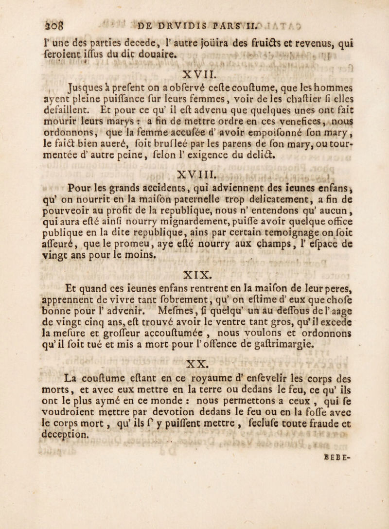 T une des parties decede, F autre joiiira des frui&s et revenus, qui feroienc iffus du dic douaire. Hi *. •••# ’ I I * ^ f'» XVII. Jusques k prefent on a obferv£ cefte couftume, que les hommes ayent pieine puiftance fur leurs femmes, voir deles chaftier fi elles defaillent. Et pour ce qu’ il eft advenu que quelques unes ont fait mourir leurs marys : a fin de mettre ordre en ces venefices, nous ordonnons, que la femme accuf£e d’ avoir empoifonn£ fcm mary, le faidl bien auerd, foic brufled par les parens de fon mary, ou tour- mentee d’ aucre peine, felon 1’ exigence du delidt. XVIII. i Pour les grands accidents, qui adviennent des ieunes enfans, qu’ on nourrit en la maifon paternelle trop delicatement, a fin de pourveoir au profit de la republique, nous n’ entendons qu’ aucun, qui aura eft6 ainfi nourry mignardement, puiffe avoir quelque office publique en la dite republique, ains par certain temoignage on foic affeurd, que le promeu, aye efte nourry aux champs, 1’ efpace de vingt ans pour le moins. XIX. Et quand ces ieunes enfans rentrent en la maifon de Ieurperes, apprennent de vivre tant fobrement, qu’ on eftime d’ eux que chofe bonne pour 1’ advenir. Mefmes, fi quelqu’ un au deffous deFaage de vingc cinq ans,eft trouvd avoir le ventre tant gros, qu*il excede la mefure ec grofieur accouftumde , nous voulons et ordonnons qu’il foit tue et mis a more pour 1’offence de gaftrimargie. XX. La couftume eftant en ce royaume d’ enfevelir les corps des morts, et avec eux mettre en la terre ou dedans le feu, ce qu’ iis ont le plus aym6 en ce monde : nous permettons a ceux , qui fe voudroient mettre par devotion dedans le feu ou en la fofle avec le corps mort, qu’ iis P y puiflent mettre , feclufe toute fraude et deception. BEBE-