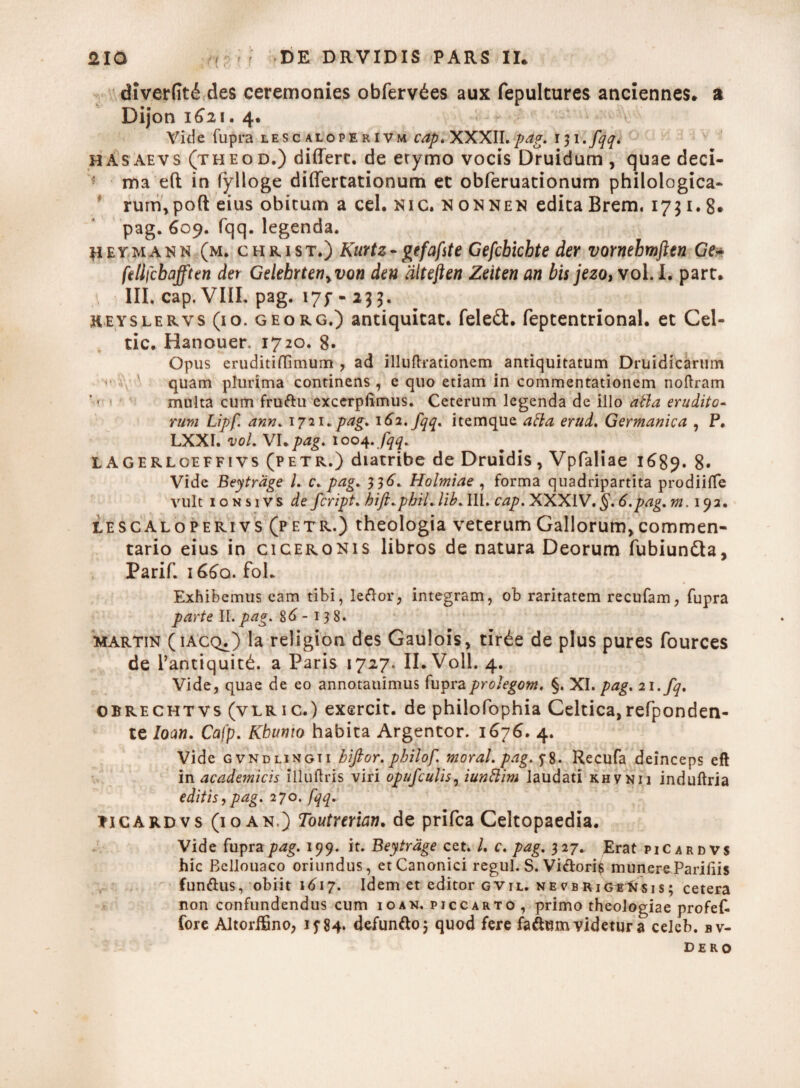 diverfit£ des ceremonies obferv^es aux fepultures anciennes* a Dijon 1621. 4. Vide fupra lescaloperivm cap. XXXII.pag. 131. fqq. hasaevs (theod.) differt, de erymo vocis Druidum , quae deci¬ ma eft in fylloge differtationum et obferuationum philologica- rum,poft eius obitum a cel. NIC. nonnen edita Brem. 1731.8. pag. 609. fqq. legenda. H eymann (m. christ.) Kurtz - gtfafte Gefchichte der vornehmften Ge- felifcbafften der Gdebrten>von den dlteften Zeiten an bis jezo, vol. I. part. III. cap. VIII, pag. i7f - 233. heyslervs (io. georg.) antiquitat. feleft. feptentrional. et Cel- tic. Hanouer. 1720. 8. Opus eruditiflimum , ad illuftrationem antiquitatum Druidicarum quam plurima continens , e quo etiam in commentationem noftram multa cum frudu excerplimus. Ceterum legenda de illo atla erudito¬ rum Lipf. ann. 1721. pag. 162. fqq. itemque atla erud. Germanica , P. LXXI. vol. VI*pag. 1004.fqq. LAGERLoeffivs (petr.) diatribe de Druidis, Vpfaliae 1689. 8* Vide Beytrage l. c. pag. 33^. Holmiae , forma quadripartita prodiiffe vult ionsivs de fcript. hift.pbil. /i AIII. cap. XXXIV. §.6.pag. m. 192. lescaloperivs (p etr.) theologia veterum Gallorum, commen¬ tario eius in ciceronis libros de natura Deorum fubiun&a, Parif. i66q. fol. Exhibemus eam tibi, ledor, integram, ob raritatem recufam, fupra parte II. pag. 86 - 138. Martin (iacq.) Ia religion des Gaulois, tir£e de plus pures fources de l’antiquit£. a Paris 1727. II.Voll. 4. Vide, quae de eo annotauimus fupraprolegom, §. XI. pag. 21 .fq. obrechtvs (vlric.) exercit. de philofophia Celtica,refponden- te loan. Cafp. Kbumo habita Argentor. 1676. 4. Vide gvndlingii bifior. pbilof morat, pag. Recufa deinceps eft in academicis iliuflris viri opufculis, iuntlim laudati khvnii induftria editis, pag. 270. fqq. ticARDvs (10 an.) Toutrerian. de prifca Celtopaedia. Vide fupra pag. 199. it. Beytrage cet. I. c. pag. 327. Erat piCardvs hic Bellouaco oriundus, et Canonici regul. S. Vidori$ munereParifiis fundus, obiit 1617. Idem et editor gvil. ne^brig^Nsis; cetera non confundendus cum 10 an. piccarto, primo theologiae profef- fore Altorifino, i?84. defundo 5 quod fere fadum videtur a celeb. bv- dero