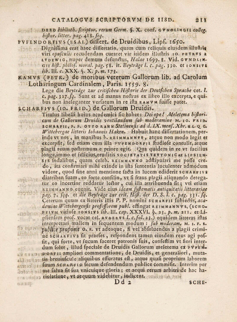 dero bibliotb. fcriptor. rerum Germ. §. X. conf. gvnolihgu volleg. hifior. litter. pag. 41 S.feq. pvfendorfivs (esal) differt, de Druidibus, Lipf. i£fo. Digniffima erat haec diflcrtatio, quam cum reliquis eiusdem illuftri* viri opufculis recudendam curaret vir itidem illuftris io, petrvs a lvdeWig, nuper demum defunftus, Halae 1699. 8. Vid. gvndmn- g 11 bift. pbilof. moral, par, c8. it. Beytrdpe l. c. pae. 330. et ionsivs lib. III. c.XXX. \. X.p.%> 173. ramvs (petr.) de moribus veterum Gallorum lib. ad Carolum Lotharingum Cardinalem, Paris. 1579. 8« Lege die Beytrdge zur critifchen Hiftorie der Deutfcben Spracbe cet. L c. pag. 32y.fq. Sunt et ad manus noftras ex libro illo excerpta, e qui- bus non ineleganter verfatum in re ifta ramvm fuifte patet. scharfiys (10. FRiD.) de Gallorum Druidis. Titulus libelli huius academici fichabet: Dei ope ! Adeletema biftori- cum de Gallorum Druidis ventilandum fub moderamine m. io. frid. scharfii, p. p. ottorahn Stetinenjis ad d. IX. menf. Xbr. h.l* 0. IfTittebergae litteris Iohannis Haken. Habuit hanc dilTertationem, per¬ inde vt nos , in manibus b. reimmannvs , atque non modo legit et excerpfit, fed etiam cum illa pvfendorfii ftudiofe contulit, atque plagii reum poftremum e priore egit. (Jua quidem in re vt facilius longe,immo et felicius,eruditis societatis tevtoniCae lipsien- sis fodalibus, quam celeb. reimmanno adftipulari me pofte cre¬ do , ita confirmari mihi exinde in ifta fententia luculenter admodum videor, quod line anni mentione fada in lucem ediderit scharfivs diatriben fuam, eo forte confilio, vt li fraus plagii aliquando detega¬ tur eo incertior reddatur leftor , cui illa attribuenda lit; vti etiam reimmanno euejiit. Vide eius ideam fyjlematis antiquitatis litterariae pag. 7. fqq. et die Beytrdge zur erit. Kift. der D. S. I. c. pag. 331. fq. Ceterum quum ex litteris illis P. P. nomini scharfii fubieciis,aca- demiae IVittebergenfis prof efforem pubi, effingat reimman nv s, (s c h o- pfivm vitiofe ionsivs lib. III. cap. XXXVI. §. 23. p. m, 211. et Li- pfienfem prof. vocat cel. bvdervs /. c.fol. 23.) equidem litteras iftas interpretari mallem in fequentem modum : fub moderam* m. i. f. s. publice prof onit o. R. vt adeoque, fi veiabfoluendus a plagii crimi¬ ne scharfivs fit praefes, refpondens tamen eiusdem reus agi pof- fit, qui forte, vt fucum faceret patronis luis, confeftim vt fieri inter¬ dum folet, illud fpeciale de Druidis Gallorum meletema ex pvfe n- « > ;D o r f 11 ampliori commentatione, de Druidis, et generaliori, muta- frs breuiufcule aliquibus effuratus eft, atque quali proprium laborem fuum scharfio fecum defendendum publice commifit. Interim per me falua fit fua vnicuique gloria ; et aequi rerum arbitri de hac ha¬ riolatione, vt aequum videbitur, iudicent* ^ - **