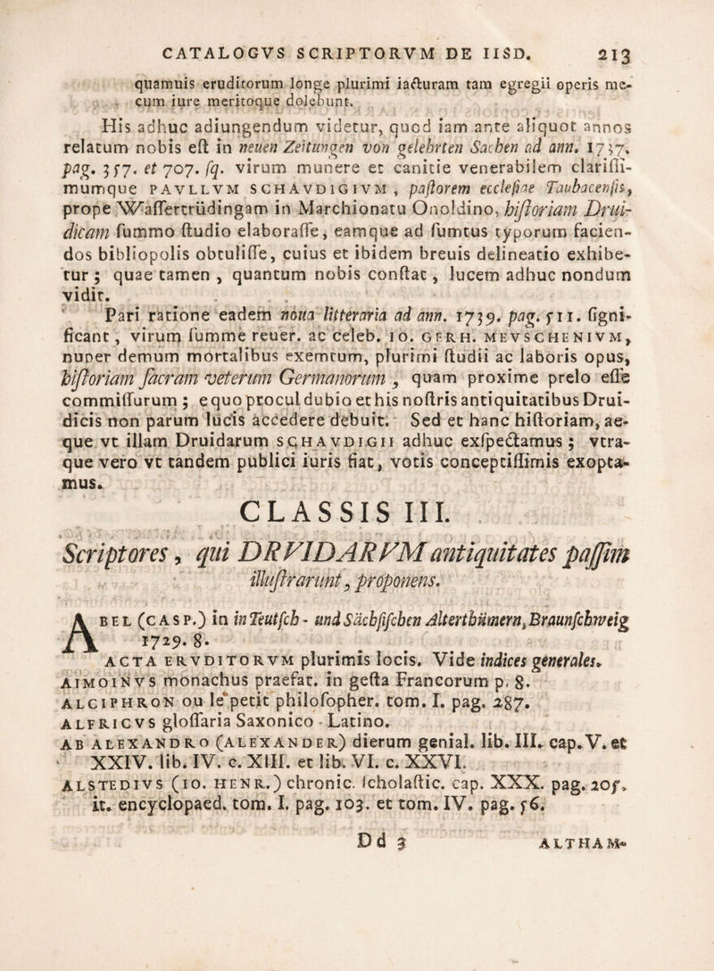 qtiamuis eruditorum longe plurimi iaduram tam egregii operis me- cum iure meritoque dolebunt. His adhuc adiungendum videtur, quod iam ante aliquot annos relatum nobis eft in nsuen Zeitimgen von gelehrten Sacbtn nd ann. l7 $7* pag. 35-7. et 707. fq. virum munere et canitie venerabilem clariili- mumque pavllvm schavdigivm ,, paftorem etclefiae Taubacenfn, prope W^affertriidingam in Marchionatu Onofdino, hifioriam Druir dicam fummo (ludio elaborafie, eam que ad fumtus typorum facien¬ dos bibliopolis obculiffe, cuius et ibidem breuis delineatio exhibe¬ tur ; quae tamen , quantum nobis condat, lucem adhuc nondum vidit. Pari ratione eadem mna litteraria ad ann. 1739. pag. f 11. (Igni- ficanc, virum fumme reuer. ac celeb. 10. gfrh, mevschenivm, nuper demum mortalibus exemcum, plurimi ftudii ac laboris opus, hiftoriam Jacratn veterum Germanorum , quam proxime prelo effe cornmiiTurum ; equo procul dubio et his noftris antiquitatibus Drui- dicis non parum lucis accedere debuit. Sed et hanc hiftoriam, ae¬ que vt illam Druidarum sghavdigii adhuc exfpe&amus; vera- que vero vc tandem publici iuris fiat, votis concepdffimis exopta¬ mus» CLASSIS III. s q » ' .} * * * t < ... t V- ■ , . \ ,• , •; . • r , ; - Scriptores, qui DRVIDARVMantiquitates pajfim illufirarunt, proponens. 1 * - • . i. Abel (casp.) in inTeutfch* undSdcbfifcben JltsrtbiimerniBraunfclwtig 17^9- 8- acta ervditorvm plurimis locis» Vide indices generales» Aimoinvs monachus praefar, in gefta Francorum p, 8« ALCiPHRON ou le petit phllofopher. tom. I. pag. ^87. alfric vs gloffaria Saxonico - Latino. ab alexandro (Alexander) dierum geniah lib. IIL cap.V.et XXIV. lib. IV. c. XIII. et lib. VI. c. XXVI, Alstedivs (10. henr.) chronie. Icholadic. cap. XXX. pag. iof> it» encyclopaed. tom. I. pag. 103. et tom. IV. pag.