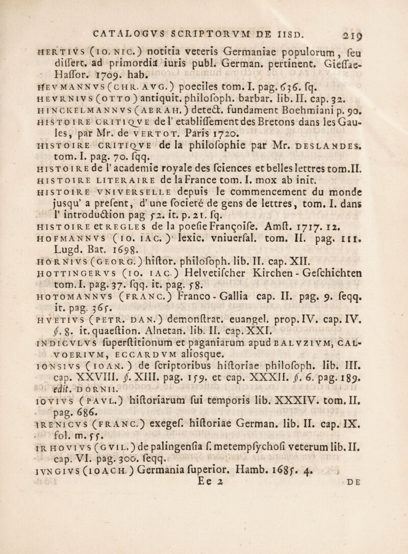 hertivs (10, nic.) notitia veteris Germaniae populorum, feu differt. ad primordia iuris pubi. German. pertinent. Gieffas- E affor. 1709. hab. Hev mannvs (chr.avg.) poeciles tom. I. pag. fq. hevrnivs (otto) antiquit.philofoph. barbar. lib. II. cap. 32. h inckelm ann vs (AB rAh. ) deted. fundament Boehmiani p. 90, histoire critiqve de 1’ etabliffementdesBretons danslesGau- les, par Mr. de vertqt. Paris 1720. histoire critiqjve de la philofophie par Mr. deslandes, tom. I. pag. 70. fqq, histoire de 1’ academie royale des fciences et belles lettres tom,II. histoire literaire de laFrance tom. I. mox ab init. histoire vniverselle depuis le commencement du monde jusqu’ a prefent, d’une fociete de gens de lettres, tom. I. dans T introdudion pag f2. it. p.21. fq. histoire etREGLES de la poefieFranqoife. Amft. 1717. 12. hofmannvs ( 1 o. 1 ac. y lexic. vniuerfal. tom. II. pag. ui* Lugd. Bat. 16^98- hornivs(georg.) hiftor. philofoph, lib. II. cap. XII. Hottingervs (io. iac,) JHelvetifcher Kirchen - Gefchichten tom.I. pag, 37. fqq. it. pag. fg. hotomannvs (frang.) Franco - Gallia cap. II. pag. 9. feqq. it. pag. %6f. hvetivs (petr. dan.) demonftrat. euangel. prop.IV. cap. IV. jf. g. it. quaeftion. Alnetan. lib. II. cap. XXI. indicvlvs fuperftitionum et paganiarum apud balvzivm, cal- voerivm, eccardvm aliosque. ionsivs (ioam. ) de fcriptoribus hiftoriae philofoph. lib. III. cap. XXVIII. /. XIII. pag. if9* et cap, XXXII. jf. 6. pag. 189. edit. dornii. '' iovivs (pavl.) hi (lori arum fui temporis lib. XXXIV. tom. II. pag. 6$6. irenicvs (frang.) exegef. hiftoriae German. lib. II. cap. IX. fol. m. f f. irhqvivs (g vil.) de palingenfia f. metempfychofi veterumlib.il. cap. VI. pag. 300. feqq, ivngivs (ioach,) Germania fuperior. Hamb. i£8f. 4.