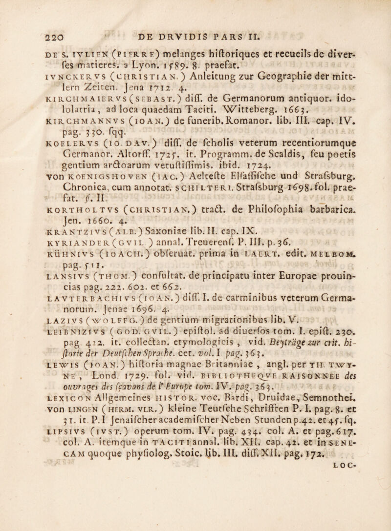 des. ivlifn (p i er r f) melanges hiftoriques et recueils de diver- fes rnatieres. a Lyon. i f 89* 8- praefat. ivnckervs (christi an. ) Anleicung zur Geographie der mitc- lern Zeiren. Jena 1712 4. ki PvChm aier vs ( seba st.) diff. de Germanorum antiquor, ido¬ lolatria, ad loca quaedam Taciti. XVitteberg. 1663. kirchmannv s (io an.) de funerib. Romanor. lib. III, cap. IV. pag. 5 50. fqq. koelervs (io dav.) diff. de fcholis veterum recentiorumque Germanor. Altorff. 1725*. it. Programm. de Scaldis, feu poetis gentium ar&oarum verudiflimis. ibid. 1724. von koenigsh o v en (i a c. ) Aekefte ElPaffifche und Scrafsburg. Chronica, cum annotat, sghi lteri. Straf&burg 1698* fcl* prae¬ fat. jf. II ^ kortholtvs (christian.) tradb. de Philofophia barbarica. Jen. 1660. 4. krantzi vs (ale.) Saxoniae lib. II. cap. IX. kyriander(gvil ) annal.Treuerenf. P. III. p. 36. kuhnivs (1 o a ch. ) obleruat. prima in laert. edit, melbom* pag.pi. lansivs (thom.) confultat. de principatu inter Europae prouin- cias pag. 222. 602. et 662. lavterbachi v s (i o an. ) diff. I. de carminibus veterum Germa¬ norum. Jenae 1696. 4. la21 v s (wo lffg. ) de gentium migrationibus lib. V. leibnizivs (god. gvil.) epiftol. ad diuerfos tom. I. epift. 230. pag 422. it. colledlan. etymologicis , vid. Beytrage zur erit, hi- ftorie der DeutfchenSprache. cer. vol.l pag. 363. lewis (10 an. ) hiftoria magnae Britanniae , angi, per th. twy- ne , Lond. 1729. fol. vid. bib li otheqjve raisonnee des ouvrages d<s [cavans de t* Europe tom. IV. pag. 363. lexicon AUgeroeines histor. voc. Bardi, Druidae, Semnothei. von lingfn (herm. vlr.) kleine Teutfche Sehriffcen P. I. pag. g. et 31.it P.I Jenaifcher academifcher Neben Stunden p.42. et 45-. fq. lipsivs (ivst.) operum tom. IV. pag. 434. coi. A. et pag.617. coi. A. itemque in taciti annal. lib. XII. cap. 42. et in sene- cam quoque phyfiolog» Stoic. lib. III. diff.XII. pag. 172. LOC-
