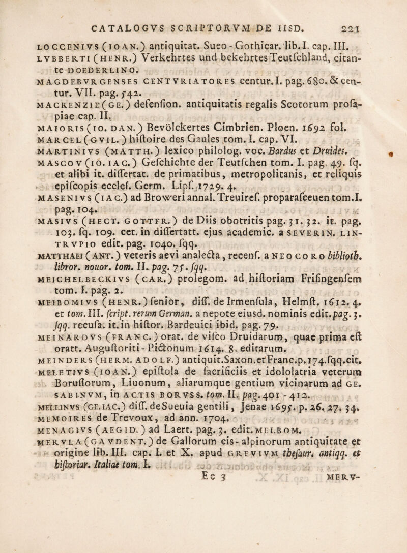 loccenivs (ioan.) antiquicat. Sueo - Gothicar.lib.I. cap. III. lvbberti (henr.) Verkehrces unci bekehrtesTeutfchland, citan¬ te DOEDERLINO. M AGDEB VR GENSES CENT VRIATORES CentUE. I. pag. 6gO. & Cetl- tur. VII. pag. 742. mackenzie(ge.) defenfion. antiquitatis regalis Scotorum profa- piae cap. II, maioris (10. d an. ) Bevolckertes Cimbrien. Ploen. 1692 fol. m ar cel ( g vil. ) hiftoire des Gaules tom. I. cap. VI. martinivs (matth.) lexico philolog. voc. Bardus et Druides, m asco v (10.1 a c.) Gefchichte der Teutfchen tom. I. pag. 49. fq0 et alibi it. differtae, de primatibus, metropolstanis, et reliquis epifeopis ecclef. Germ. Lipr.1729. 4. masenivs (1 ac.) ad Broweriannal.Treuiref. proparafeeuen tom.L pag. 104. _ _ : masivs (hect. gottfr.) de Diis obotritis pag. 31. 32. it. pag. 103, fq. 109. cet. in differtatt. ejus academic. a severin. lin- trvpio edit. pag. 1040. fqq. matthaei(ant.) veteris aevi analedla,recenf, aNEocoRo biblioth. libror. nouor. tom. ILpog. jf,fqq. meichelbeckivs (car.) prolegom. ad hiftoriam Frifingenfem tom. I. pag. 2. MEiBOMi vs (henr.) fenior, diff. de Irmenfula, Helmft, 1612.4. et tom, III. feript. rerum German. a nepote eiusd. nominis edit.pag. 3. jqq. recura, it. in hi flor. Bardeuici ibici, pag. 79. mei nar d vs (franc.) orat, de vifco Druidarum, quae prima effi oratt. Augufcoriti - Pidtonum 1614. 8* editarum. meinders (herm. ad o lf.) antiquit.Saxon.etFranc.p.i74.fqq>cit. meletivs (10an.) epiftola de facrificiis et Idololatria veterum Boruflorum, Liuonum, aliarumque gentium vicinarum ad ge. sab i.nvm, in actis borvss. tom. IL pag.401 - 412. mellinvs (ge.iac.) diff. deSueuia gentili, Jenae 169$% p. 26. 27. 34. memoires deTrevoux, ad ann. 1704. men agivs (aeg id, ) ad Laert. pag. 3. edit.MELB om. mervla (g a vdent.) de Gallorum cis- alpinorum antiquitate et origine lib. III. cap. I. et X. apud grevivm ibefaurt cmtiqq. tt hiftmar. Italiae tom. I. ..i. .. E e 3 X' mer, v-