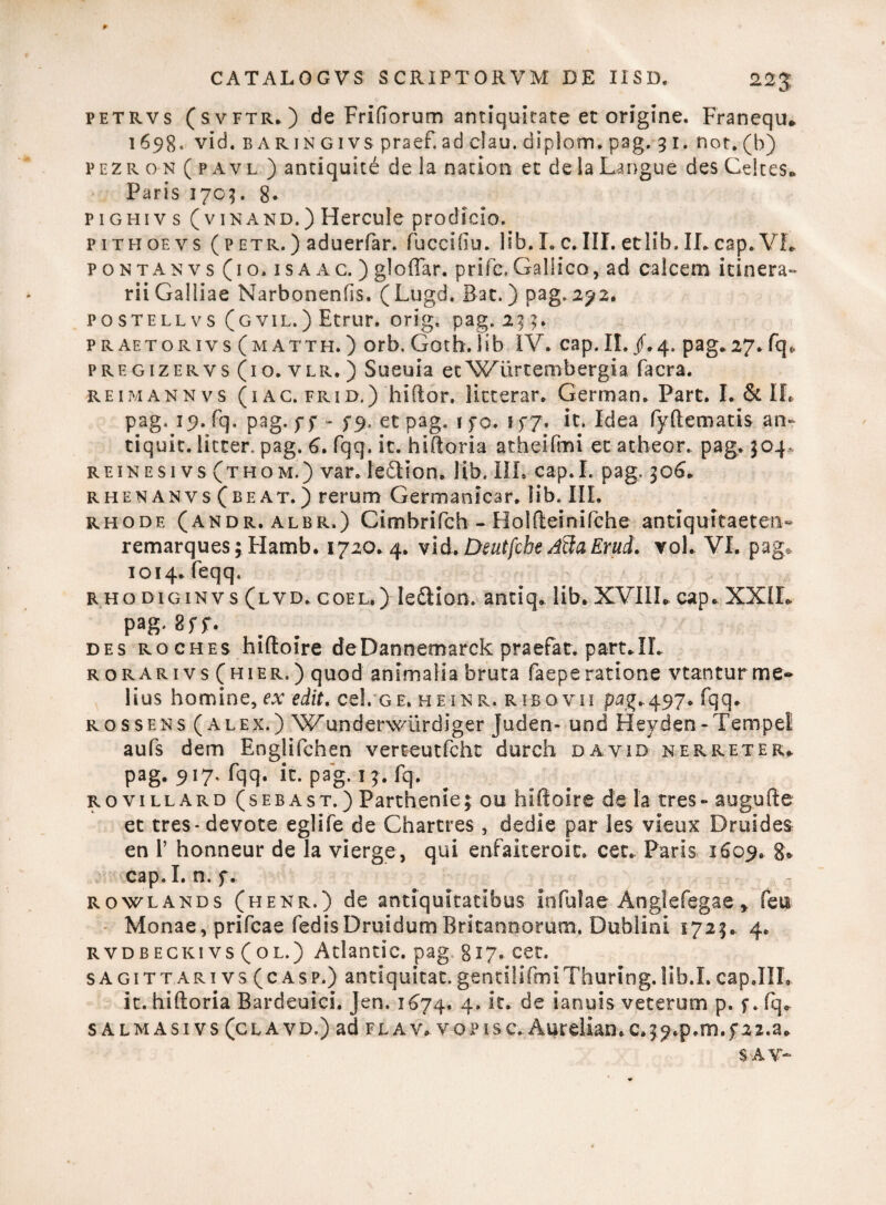 p CATALOGVS SCRIPTORVM DE USD. 22$ petrvs (svftr. ) de Friftorum antiquitate et origine. Franequ* 1698. vid. baringivs praef.ad clau. diplom. pag. 31. nor.(b) pczro n ( p Av l ) antiquitd de la nacion et de ia Langue des Celtes* Paris 170?. 8. pighivs (v in and.) Hercule prodicio. pithoevs ( p etr. ) aduerfar. fuccifiu. lib. I. c. III. etlib. ILcap.VL pontanvs (10. isa ac. ) glofTar. prifc.Gallico, ad calcem itinera¬ rii Galliae Narbonenfis. (Lugd. Bat. ) pag. 292. postellvs (gvil.) Etrur. orig. pag. 233. praetorivs (matth.) orb. Goth.lib IV. cap.II./.4. pag.27.fq* pregizervs (io. vlr. ) Sueuia et^X^urtembergia facra. rehviannvs (i ac. frid.) hi flor, licterar. German. Part. L & IL pag. 19. fq. pag. ff - ^9, et pag. \ f 0. f f 7. it. Idea fyftematis an* tiquit. licter. pag. 6. fqq. it. hiftoria atheifmi et atheor. pag,. 304. reinesi vs (thom.) var. leftion. lib. III. cap.I. pag. 306« rhenanvs (be at. ) rerum German icar. iib. III. rhode (andr, albr.) Cimbrifch - Holfteinifche antiquitaeten- remarques; Hamb. 1720.4. vid> Deutfche AilaErud. vol. VI. pag* 1014. feqq. RHoDiGiNvs (lvd. coel.) le&ion. anciq. lib. XVIIL cap. XXIL pag-8 rr. des roches hiftoire deDannemarck praefar, part.II. r orarivs (hier.) quod animalia bruta faeperatione vtanturme¬ lius homine, ex edit. cel. ge. heinr. ribqvii pag»497. fqq. rossens (alex.) Wunderwiirdiger Juden- und Heyden-Tempel aufs dem Englifchen verteutfcht durch da vid nerreter. pag. 917. fqq. it. pag. 15. fq. rovillard (sebas t. ) Parthenie 3 ou hiftoire de la tres - augufte et tres - devote eglife de Charcres , dedie par les vieux Druides en l’ honneur de la vierge, qui enfaiteroit. cet. Paris 1609. 8. cap.I. n. f. rowlands (henr.) de antiquitatibus infulae Anglefegae * feu Monae, prifcae fedisDruidumBritannorum. Dublini 1723. 4. rvdbeckivs (ol.) Atlantic, pag gi?. cet. sagittarivs(casp.) antiquitat.gentilifmiThuring.lib.I.cap.IIL it. hiftoria Bardeuici. Jen. 1674, 4. it. de ianuis veterum p. f. fq. s almasivs (clavd.) ad flav. vopisc..Aureliamc^.p.m.fai.a. SAV*