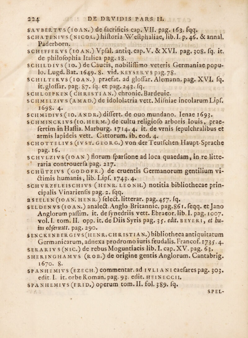 224. savbert vs (10 an.) de facrificis cap. VIL pag. 163. fqq. sgh aten 1 vs (nic 0 l, ) hiftoria Weftphaliae, lib. I. p. 46. &c annal. Paderborn. scheffervs (io an.) Vpfal. antiq.cap. V. &XVI. pag. 508. fq. it, de philofophia Italica pag. 18. schild ivs (10.) de Caucis, nobilidimo veteris Germaniae popu¬ lo. Lugd. Bat. 1649. 8* vid. keyservs pag.78. schiltervs (io an.) praefat. ad gloffar. Alemann. pag. XVI. fq. it. gloffar. pag. 87. fq- et pag. 243. fq. schloepken(christian.) chronie.Bardeuic. schmelzivs (amad.) de idololatria vett.Mifniae incolarumLipf. 1698. 4* schmidivs (10. andr.) differt, de ouo mundano. lenae 169$. schminckivs (10. herm.) de cultu religiofo arboris Iouis, prae- fertim inHaflia. Marburg. 1714. 4. it. de vrnis fepulchraiibus et armis lapideis vett. Cattorum, ib. eod. 4. schottelivs (ivst. georg.) von derTeutfchen Haupt-Sprache pag. 16. schylzi vs (10 an ) florum fparfione ad loca quaedam, in re litte¬ raria controuerfa pag. 217. schutzivs (godofr.) de cruentis Germanorum gentilium vi- dlimis humanis, lib. Lipf. 1743.4. schvrzfleischivs (henr. leonh.) notitia bibliothecae prin¬ cipalis Vinarienfis pag. 2. fqq. aSEELEN(ioAN. henr.) feled:.litterar. pag. 457. fq. seldenvs (ioan.) anale&.Anglo Britannic. pag.86f. feqq. etjano Anglorum paffim. it. de fynedriis vett. Ebraeor. lib. I. pag. 1007. vol.I. tom. II. opp. it. de Diis Syris pag. 3 f. edit* beyeri, et bu- ius obferuatt. pag. 290. senckenb e r g i v s (h e n r. c h r i s t i A n.) bibliotheca antiquitatum Germanicarum,adnexa prodromo iuris feudalis.Francof. 175f.4. ser ari v s (n ic.) de rebus Moguntiacis lib. I. cap. XV. pag. 63. sheringhamvs (rob.) de origine gentis Anglorum. Cantabrsg. 1670. 8- spanhemivs(ezech.) commentar, ad ivliani caefarespag. 305. edit I. it. orbe Roman. pag. 93. edit, heineccii. spanhemivs(frid.) operum tom.II. fol. 389« fq. SPEL-