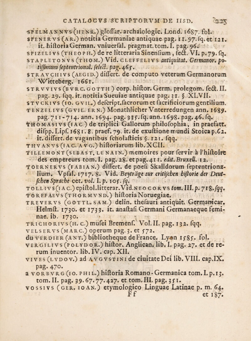 sp elm an n vs (henr.)glbffar. archaiologic. Lond. i^S?. fol. spenervs (ar.) notitia Germaniae antiquae pag, 11.57.Tq.et 121. it. hiftoriaGerman. vniuerfal. pragmat.tom.L pag.96/ spizeli vs (theoph.) de re litteraria Sinendum , fe<9t, VI. p.79. fq. stapletonvs (thom.) Vid. cleffelivs antiquitat. Gemmor. po- tiJJimumfeptentrionaLfek&.pag.^f. STRAvcHi vs (aegid.) differt, de computo veterum Germanorum Xvdtteberg. 1661. i! strvvivs (byrc.gotth ) corp, hiftor.Germ. prolegom. fed.II. pag, 29. fqq. it. notitia Sueuiae antiquae pag. 3 1* § XLVII. stvckivs (10. gvil.) defcript.facrorumet facrificiorumgentilium. tenzelivs (gvil. ern.) Monathlicher Vnterredungen ann. 1689. pag, 711 -714. ann. 1694. pag. 33 f. fq. ann. 1698. pag. 46. fq. THomasivs (1 ac ) de triplici Gallorum philofophia, in praefact. difpp.Lipf 1681 - 8* praef. 79. it. de exuftione mundi Stoica p.62. it.differt.de vagantibus fcholafticis §, 12r. fqq. thv an vs (1 ac. a v g.) hifioriarum lib.XCII. tillemo nt (sebast. le nain.) memoires pour fervir k Phiftoire des empereurs tom. I. pag. 28. et pag. 411. edit.Bruxell. 12. toernervs (fabian.) differt, de poefi Skalldorum feptentriona- lium. Vpfai. 1717. 8« Vid. Beytrdge zur critifcben biftorie der Deut- fcbenSpracbe cet. vol. I. p. 10 f.fq. tollivs(iac.) epiftol.litterar.Vid.NEO eo rvs tom.lll.p.ji&.fqq. To rffaevs (thormvnd.) hiftoriaNoruegiae. trevervs (gottl.sam.) delin. thefauri antiqUit. Germamcar. Helmft. 1730. et 1733. it. anaftafi Germani Germanaeque femi¬ nae. ib. 1730. * • trichorivs (h. c.) mufei Bremenf. Vol. II, pag. 132. fqq. vels er vs (m arc.) operum pag, 3. et fj2. du v erdier (ant.) bibliotheque deFrance. Ly$n ip8f« fol. vergilivs (polyd or.) hiftor., Anglican. lib. I. pag. 27. et de re¬ rum inuentor. lib. IV. cap. XII. vi ves (lvdo v.) ad avgvstini de duitate Dei lib. VIII. cap.IX. pag. 470. a v o r b v r g (1 o. p h 1 l.) hiftoria Romano - Germanica tom. I. p. 13. tom.II. pag. 39.67. 77.427. et tom.III. pag. 3 f 1. vossivs (ger. io an.) etymologico Linguae Latinae p. m. 64. F f et 187.