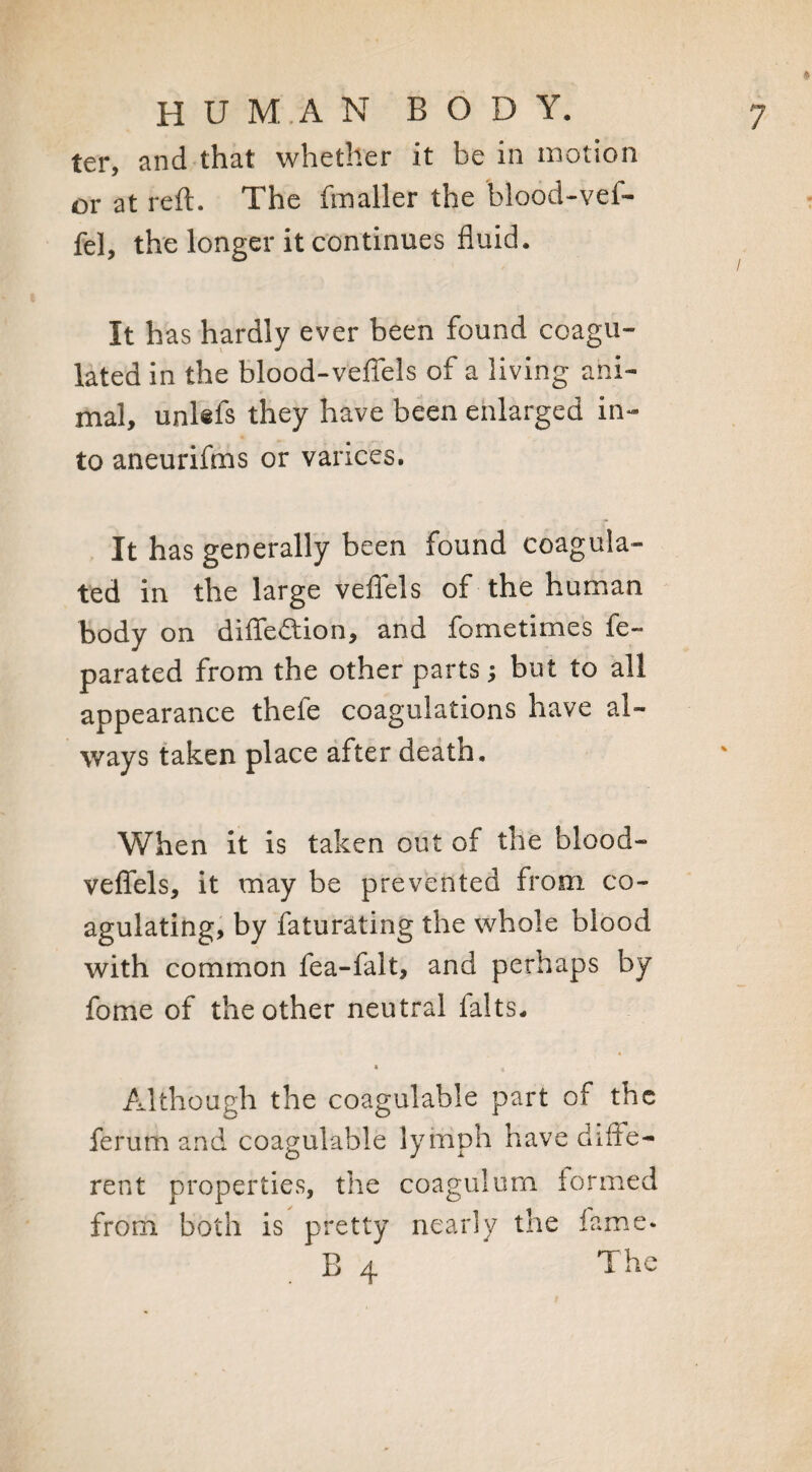 * ter, and that whether it be in motion or at reft. The fmaller the blood-vef- fel, the longer it continues fluid. / It has hardly ever been found coagu¬ lated in the blood-veffels of a living ani¬ mal, unlefs they have been enlarged in¬ to aneurifms or varices. It has generally been found coagula¬ ted in the large veffels of the human body on diffedtion, and fometimes fe~ parated from the other parts; but to all appearance thefe coagulations have al¬ ways taken place after death. When it is taken out of the blood- veffels, it may be prevented from co¬ agulating, by faturating the whole blood with common fea-falt, and perhaps by fome of the other neutral lalts- Although the coagulable part of the ferum and coagulable lymph have diffe¬ rent properties, the coagulum formed from both is pretty nearly the fame- B 4 The