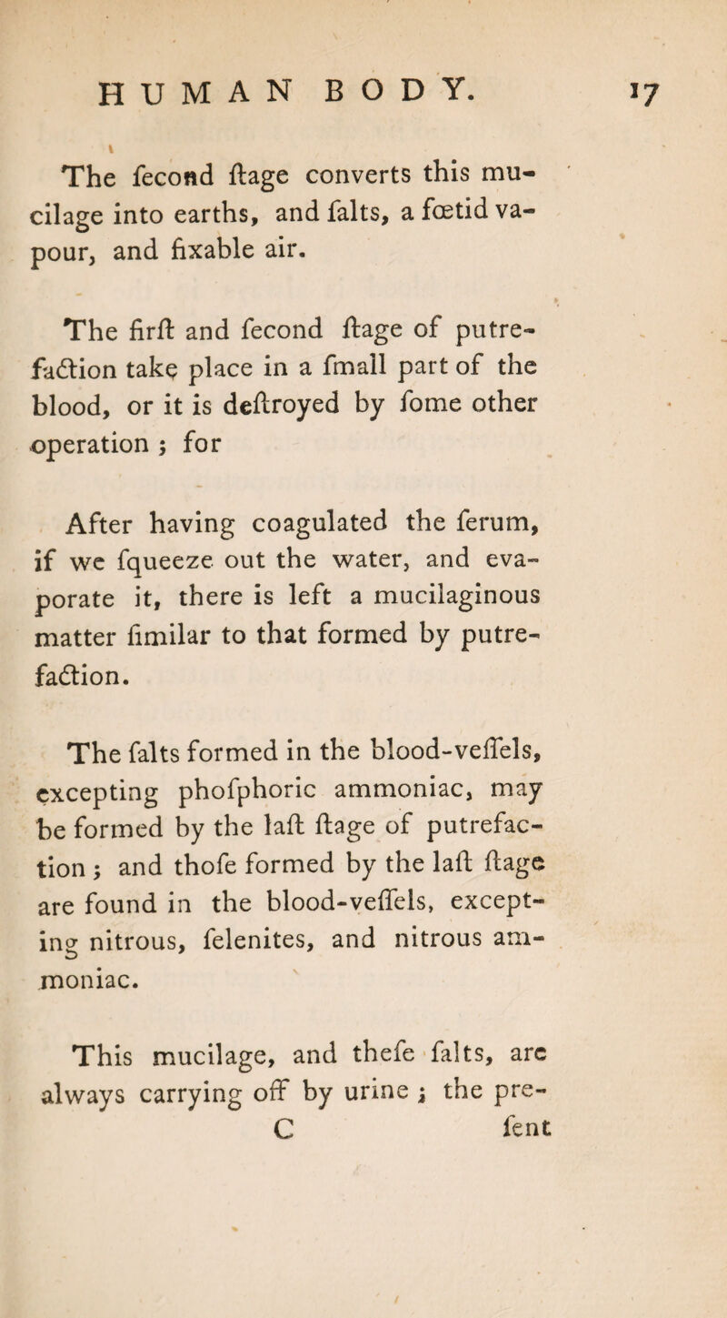 The fecond ftage converts this mu¬ cilage into earths, and falts, a foetid va¬ pour, and fixable air. The firft and fecond ftage of putre¬ faction take place in a fmall part of the blood, or it is deftroyed by fome other operation ; for After having coagulated the ferum, if we fqueeze out the water, and eva¬ porate it, there is left a mucilaginous matter fimilar to that formed by putre¬ faction. The falts formed in the blood-veffels, excepting phofphoric ammoniac, may be formed by the laft ftage of putrefac¬ tion ; and thofe formed by the laft ftage are found in the blood-veffels, except¬ ing nitrous, felenites, and nitrous am- moniac. This mucilage, and thefe falts, arc always carrying off by urine j the pre- C lent