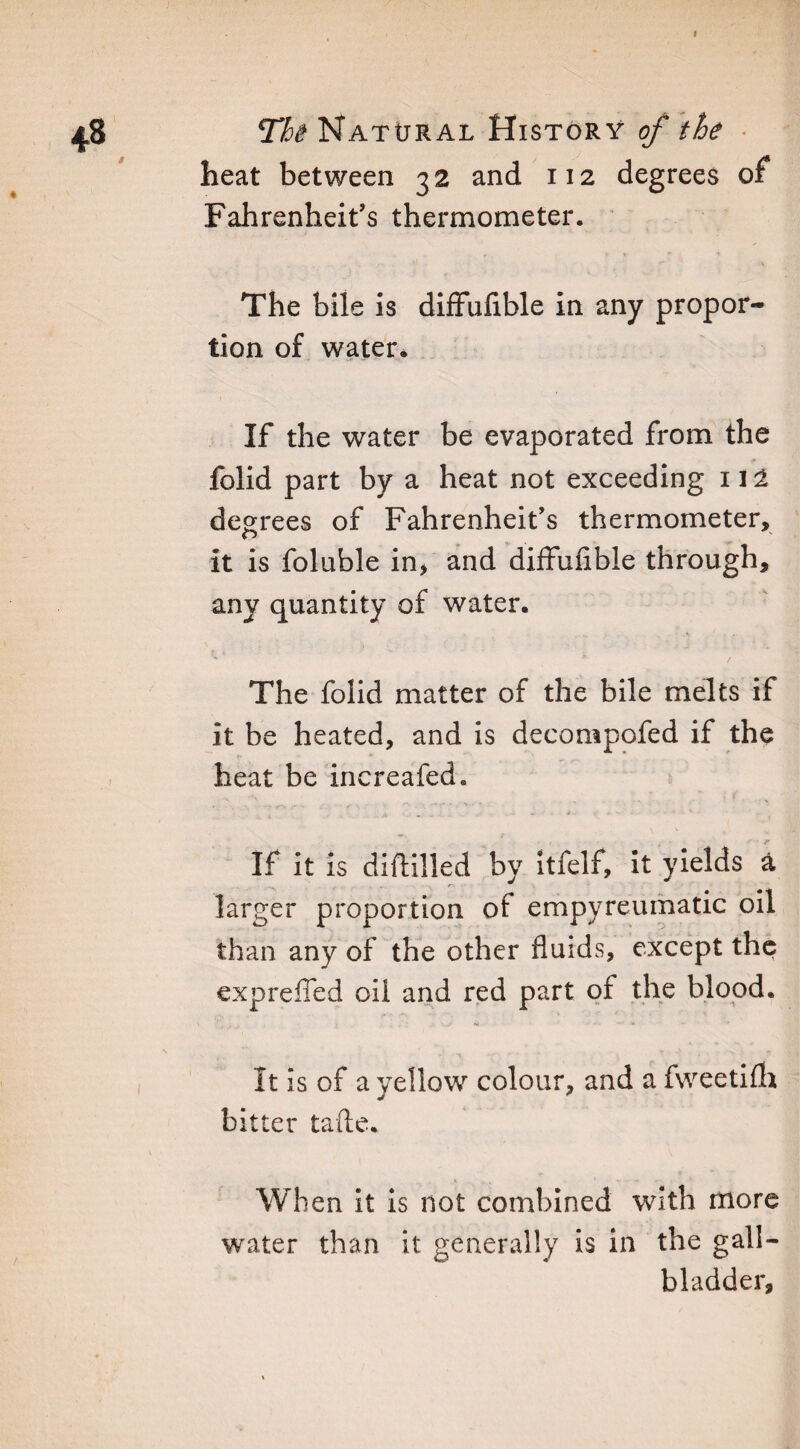 » The Natural History of the heat between 32 and 112 degrees of Fahrenheit’s thermometer. The bile is diffuiible in any propor¬ tion of water* If the water be evaporated from the folid part by a heat not exceeding 112 degrees of Fahrenheit’s thermometer, it is foluble in, and diffufible through, any quantity of water. The folid matter of the bile melts if it be heated, and is decompofed if the heat be increafed. ■ .4 * » If it is diddled by itfelf, it yields a larger proportion of empyreumatic oil than any of the other fluids, except the exprefled oil and red part oi the blood. It is of a yellow colour, and a fweetifh bitter tafte. When it is not combined with more water than it generally is in the gall¬ bladder,