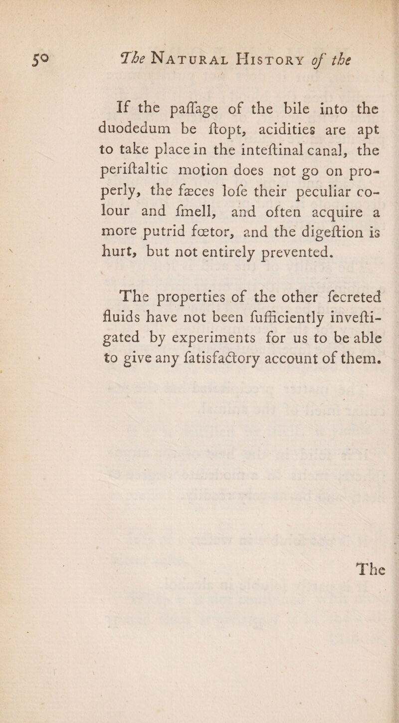 If the paflage of the bile into the duodedum be ftopt, acidities are apt to take place in the inteflinal canal, the periftaltic motion does not go on pro* perly, the feces lofe their peculiar co¬ lour and fmell, and often acquire a more putrid fetor, and the digeflion is hurt, but not entirely prevented. The properties of the other fecreted fluids have not been fufficiently invefti- gated by experiments for us to be able to give any fatisfadtory account of them.