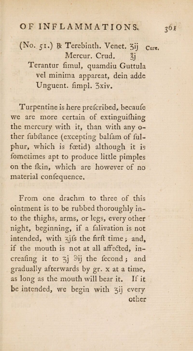 (No. 51.) gt Terebinth. Venet. 3*j Cure. Mercur. Crud. Terantur fimul, quamdiu Guttula vel minima appareat, dein adde Unguent, fimpl. 3xiv. Turpentine is here prescribed, becaufe we are more certain of extinguishing the mercury with it, than with any o« ther fubftance (excepting balfam of ful- phur, which is foetid) although it is fometimes apt to produce little pimples on the fkin, which are however of no material confequence. From one drachm to three of this ointment is to be rubbed thoroughly in¬ to the thighs, arms, or legs, every other night, beginning, if a falivation is not intended, with \ifs the firft time; and, if the mouth is not at all affedted, in- creafing it to 5j 3ij the fecond; and gradually afterwards by gr. x at a time, as long as the mouth will bear it. If it be intended, we begin with 'jij every other