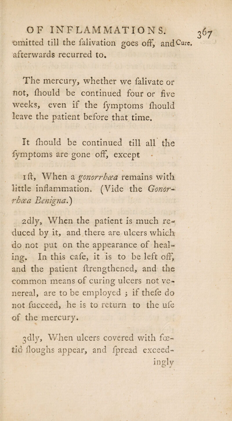 omitted till the falivation goes off, and Cure, afterwards recurred to. The mercury, whether we falivate or not, fhould be continued four or five weeks, even if the fymptoms fhould leave the patient before that time. It fhould be continued till all the fymptoms are gone off, except i ft, When a gonorrhoea remains with little inflammation,, (Vide the Conor~ rhoea Benign a.') 2dly, When the patient is much re-* duced by it, and there are ulcers which do not put on the appearance of heal¬ ing. In this cafe, it is to be left off, and the patient ftrengthened, and the common means of curing ulcers not ve¬ nereal, are to be employed ; if thefe do not fucceed, he is to return to the ufe of the mercury. 3dly. When ulcers covered with foe¬ tid floughs appear, and fpread exceed- in gly