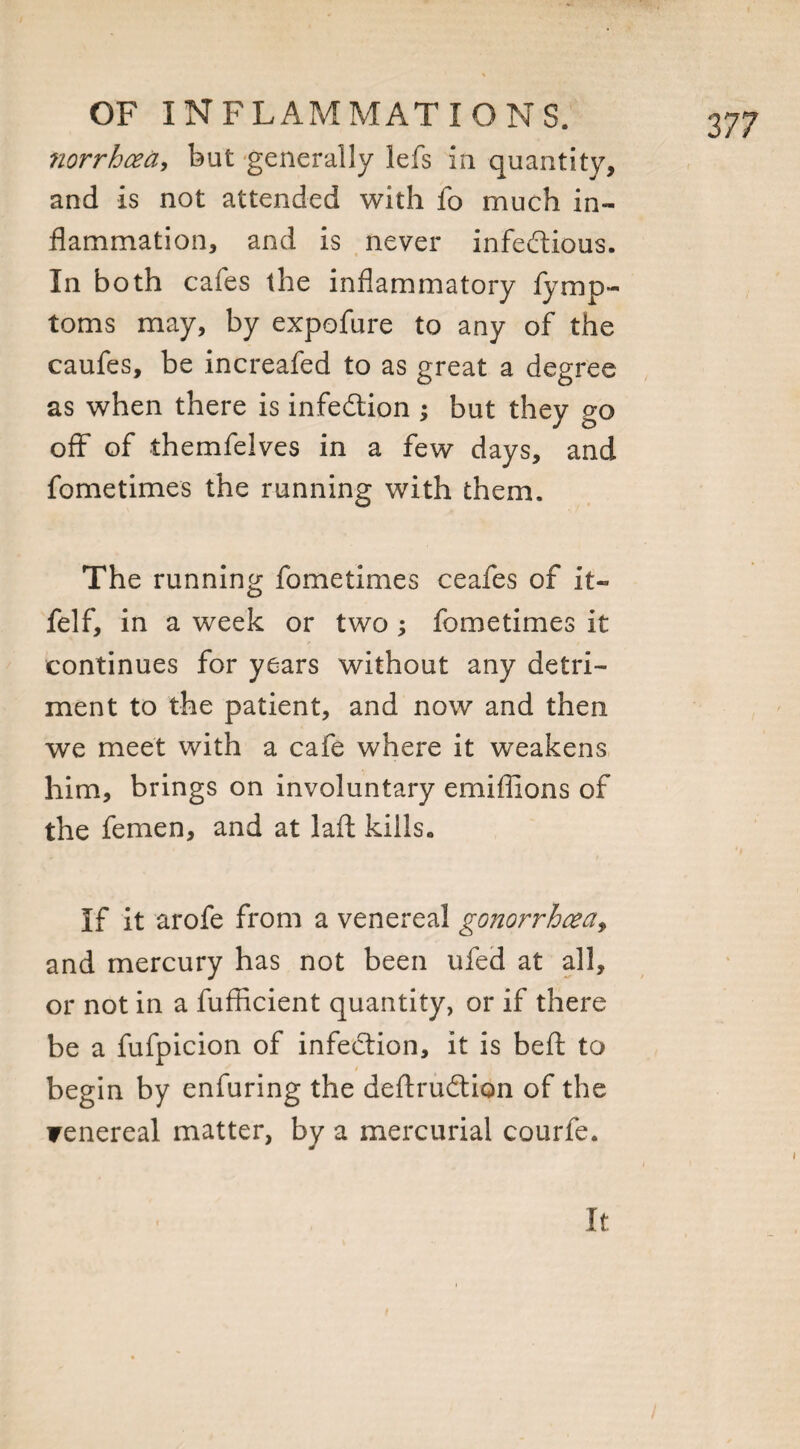 norrhcea, but generally lefs in quantity, and is not attended with fo much in¬ flammation, and is never infectious. In both cafes the inflammatory fymp- toms may, by expofure to any of the caufes, be increafed to as great a degree as when there is infection -> but they go off of themfelves in a few days, and fo me times the running with them. The running fometimes ceafes of it- felf, in a week or two ; fometimes it continues for years without any detri¬ ment to the patient, and now and then we meet with a cafe where it weakens him, brings on involuntary emifiions of the femen, and at laft kills,, If it arofe from a venereal gonorrhoea, and mercury has not been ufed at all, or not in a fufficient quantity, or if there be a fufpicion of infection, it is befl: to t begin by enfuring the deftruCtion of the Fenereal matter, by a mercurial courfe.