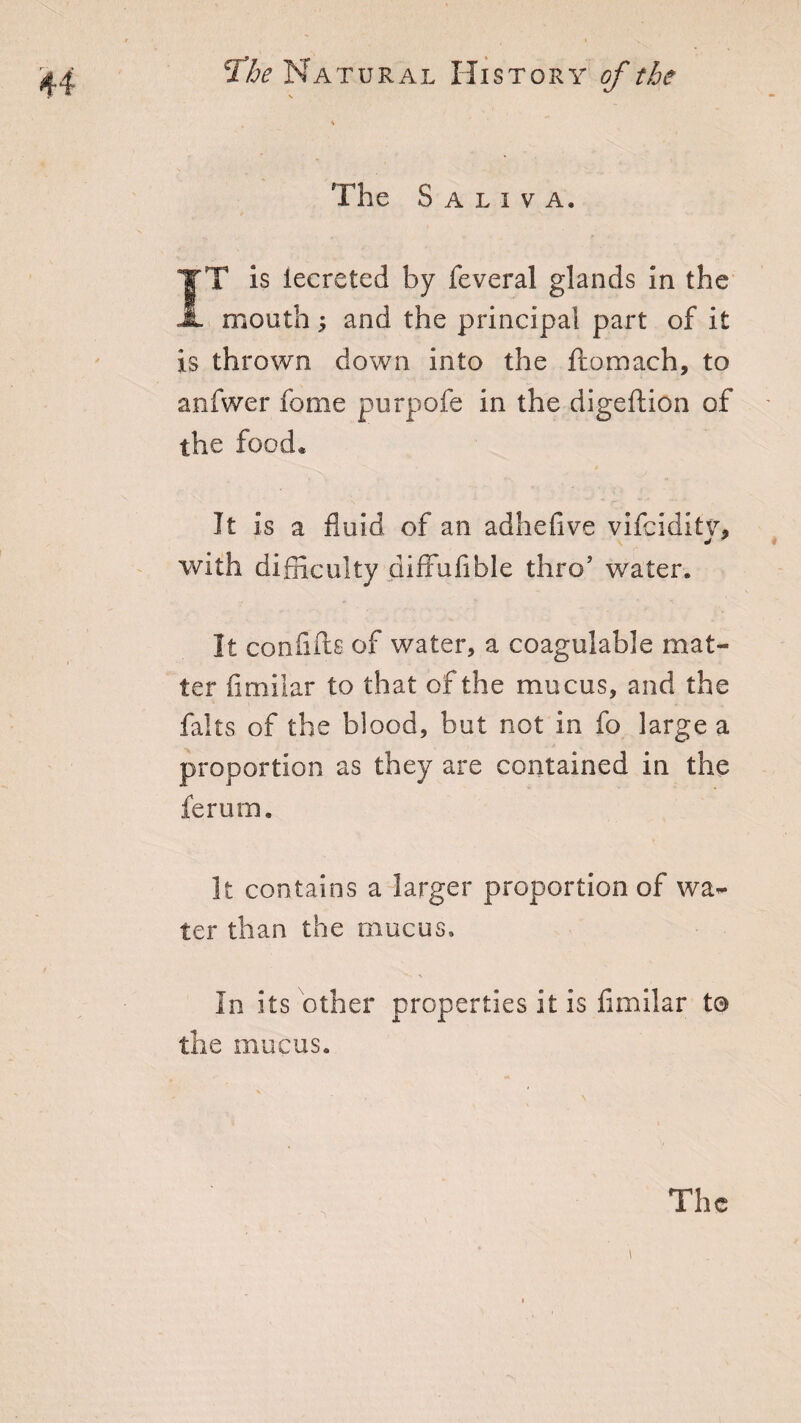 The Saliva. IT is lecreted by feveral glands in the mouth; and the principal part of it is thrown down into the ftomach, to anfwer feme purpofe in the digeftion of the food* It is a fluid of an adheflve vifciditv, j 7 with difficulty difxuflble thro’ water. It confifts of water, a coagulable mat¬ ter fimilar to that of the mucus, and the falls of the blood, but not in fo large a proportion as they are contained in the ferum. It contains a larger proportion of wa¬ ter than the mucus. In its other properties it is fimilar to the mucus. The