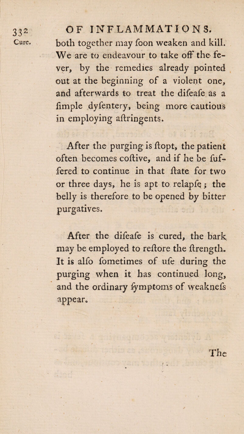 Cure. OF INFLAMMATIONS, both together may foon weaken and kill. We are to endeavour to take off the fe¬ ver, by the remedies already pointed out at the beginning of a violent one, and afterwards to treat the difeafe as a fimple dyfentery, being more cautious in employing aftringents. After the purging is ftopt, the patient often becomes coftive, and if he be fuf- fered to continue in that ftate for two or three days, he is apt to relapfq; the belly is therefore to be opened by bitter purgatives. After the difeafe is cured, the bark may be employed to reftore the ftrength,. It is alfo fometimes of ufe during the purging when it has continued long, and the ordinary fymptoms of weaknefs appear* The