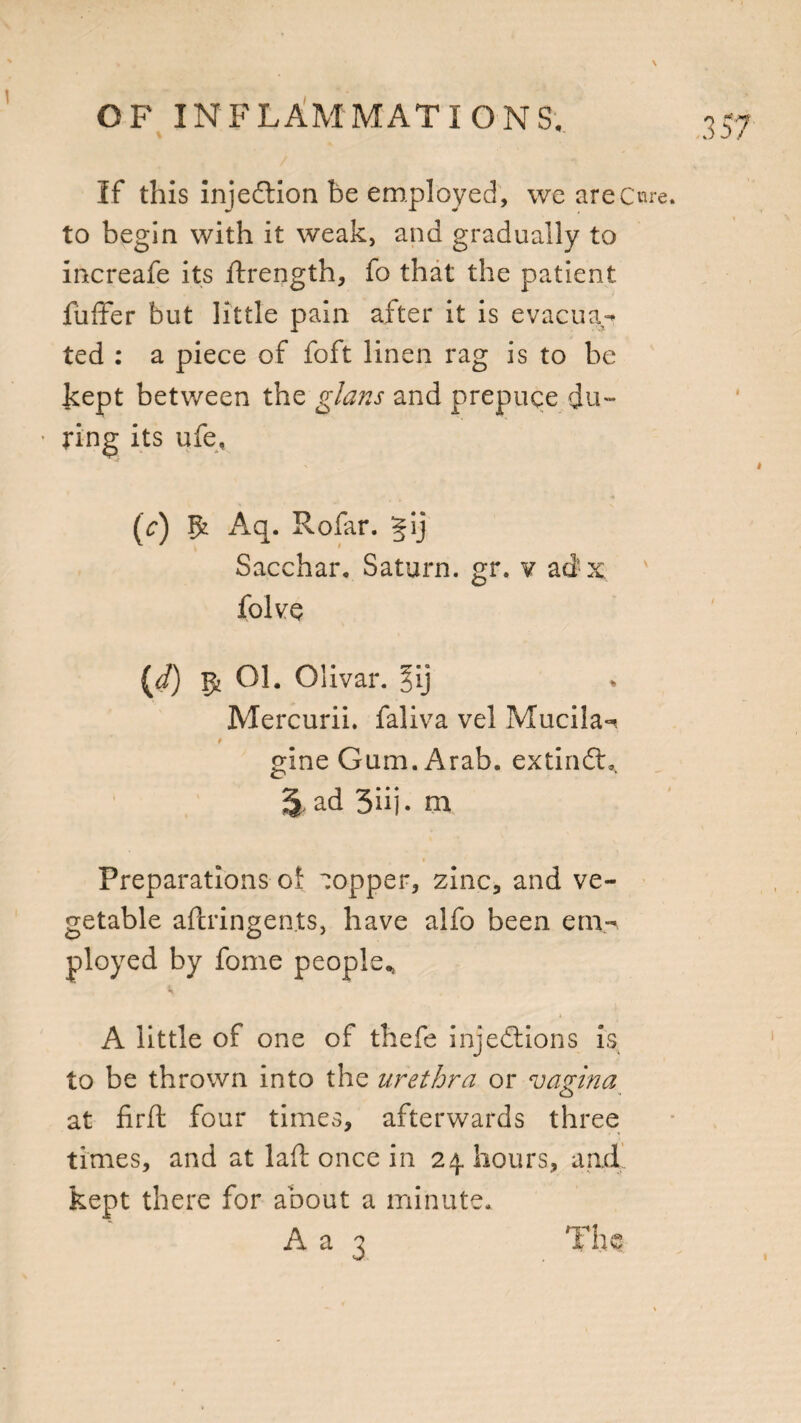 v If this injection be employed, we are Cure to begin with it weak, and gradually to increafe its ftrength, fo that the patient fuffer but little pain after it is evacua¬ ted : a piece of foft linen rag is to be kept between the glans and prepuce du¬ ring its ufe, (c) Aq. Rofar. §ij Sacchar. Saturn, gr. v adx folve [d) ^ Ol. Olivar. ^ij Mercurii. faliva vel Mucila*^ 9 gine Gam. Arab. extindL. % ad 3iij- m Preparations of copper, zinc, and ve¬ getable aftringen.ts, have alfo been em¬ ployed by fome people., n A little of one of thefe injections is to be thrown into the urethra or vagina at firft four times, afterwards three times, and at laft once in 24. hours, and kept there for about a minute.