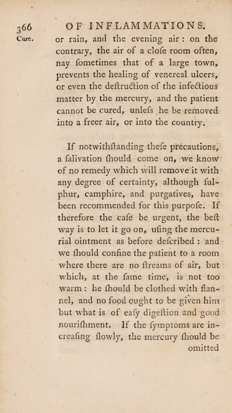 Cure, OF INFLAMMATIONS, or rain, and the evening air : on the contrary, the air of a clofe room often* nay fometimes that of a large town* prevents the healing of venereal ulcers, or even the deftrudlion of the infedtious matter by the mercury, and the patient cannot be cured, unlefs he be removed Into a freer air, or into the country. If notwithftanding thefe precautions, a falivation Should come on, we know of no remedy which will remove it with any degree of certainty, although ful- phur, camphire, and purgatives, have been recommended for this purpofe. If therefore the cafe be urgent, the beft way is to let it go on, ufing the mercu¬ rial ointment as before defcribed : and we fhould confine the patient to a room where there are no Streams of air, but which, at the fame time, is not too warm : he fhould be clothed with flan- v «* nel, and no food ought to be given him but what is of eafy digeftion and good nourishment. If the fymptoms are in- creafing flowly, the mercury fhould be omitted