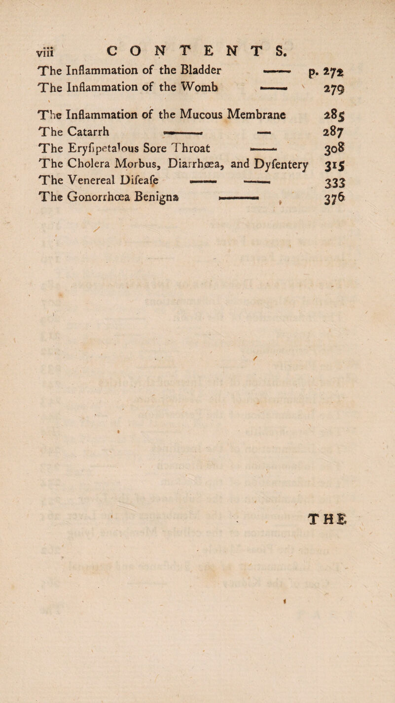 The Inflammation of the Bladder The Inflammation of the Womb p. in m The Inflammation of the Mucous Membrane 28$ The Catarrh —« 287 The Eryli petalous Sore Throat —— 308 The Cholera Morbus, Diarrhoea, and Dyfentery 315 The Venereal Difeafe ■ ■■■■■■■ «—— 333 The Gonorrhoea Benigna ..376