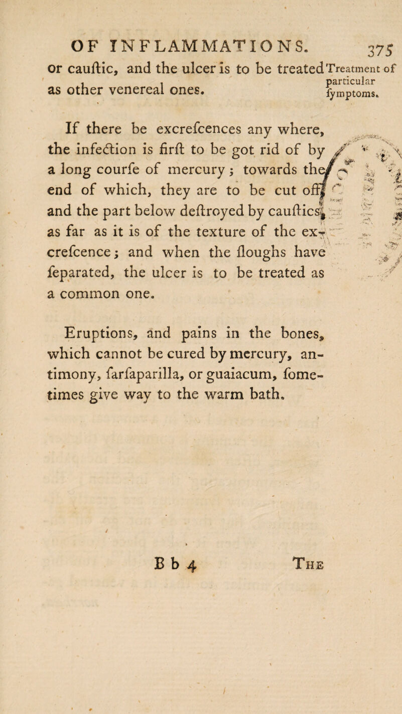 or cauftic, and the ulcer is to be treated Treatment of as other venereal ones. particular fymptoms. If there be excrefcences any where, the infection is firft to be got rid of by ■'t ■' end of which, they are to be cut o fff — . :st ■■ ',V“ V-“ ?* p Ct ■ ' ■**■••* \ \ - * ^ VQ M feparated, the ulcer is to be treated as a common one. Eruptions, and pains in the bones* which cannot be cured by mercury, an¬ timony, farfaparilla, or guaiacum, feme- times give way to the warm bath. s