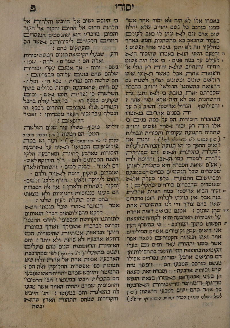 - באמרו אלו לא היה אא וסור אחד. אשר ממנו מורנב כל גשם יהוייב שלא יהלה שום ארם זגם לצ וגיע. לו כאב לעולכפ בעבור שהכאב בא מהשתנות המזג באהר מחלקיו וזה לא יתכן ביסור אהר זפשוט : ורפואד: אחרת אבל מאשר רצפונו שוש שסברתם זארת בחזבת. כי/ל4 ותכן -זודק ההשתנות אם לא היה'יאלא ופור אהר : י והפילוסוף הגרול :אריסטו. השיב' ג'ב על שתהיה התנועה עקומית ותמידות זגבולית רואיס ההפך בי ,יש תנועה/ הַבָּוְהרת לעלות למעלר; בתנוערת הפש ווש שבוהררת לררר למטדק כמו.הצתבן |והדומה. לרק שאין בהם צורך ורי לנו בתשוברק אהת אמנם מביאים יראוה אחרת על .היסורות האהבעה וחיא. לקזהה'מהוצאת בי בהשרף העץ אויר ואש ובפרוח ‏ חקטוריבס נשאר אפר אשר ממנו ותהורץ עפר. ומיס גכ בעלו הקימיאהבהוצאת המי זהשמן בתהבולותיהן הם מוציאים :ארבע' יסורות: נפררים אפילו מנשם מורכב שטבעו הס * = וימשך מזה שיש יסורות אהבעח.:: וסברת זאת: מצאה הן בעיני אבוקראט. בבשמרו. בצאת הנפש מרקגוף רזמחובר מרקופורורת ‏ התרבעה לעי כעולס סעליון כפרי. קחיות. סמתוס'דף קפ'כ ) ב בי היובש ישוב אל היובש והלחורת אל חלהות ‏ החום אל ההוכש וחקור אל הקור והמוכן מדבריו הוא שהגשמים הנפסריכש חוזריכש הלקיהכם ליסורורתם תשר הם 7 מועתקום מהם : ורע | שבעלי הקימיאה מונים חמשה יסורות ואלה הם ! שמרים + להה - עמן : ורוח < אך אמנבם עקרי יסורורז שלהם שהם בוניבש עלוהם מבצרוהכס : הם שלשה והם גפרית - כסף חי : ומלז: ובמלח ניכר יסור ,הקפר מכבדותו : ואביר | | הרופאיבם + = | הנזכ' .הם חמשה ( עגון כספרו סנככל כפרק די ,פורמופטזנווכו ומו') + ועור וש במרק פילוסופוכם המביא! הפיה על 4תרבעה היסורות מארבע לחיורת ומארבעה הלקי השנה המכוונים להם - .רל הירוקה לאש- .ואומרים. שהקיין דומח לנפויר ולרם * הְחְוָּם לירוקה ולאש - . חורף ללבנ' זלמים- והקור לשהורה ולארץ.!.אך אה הסבהות הם בעיני בנמוסיות ‏ ותניוגיות ולא מצאתי = בהם שום תועלת לעיון שלנו : אמר ‏ המהבר 4פחרי שכל מגמתי חונת > = = ללקט מהפילוסופים דברו' .הנאותים לתורתנו הקדושה זמסבימי' לררכי ההכמ? חאוביורת הראשונית שנים מהם פועליכם ושנים :מתפעלי ( ר3 פוכניס ) לפי שמהרכבת הארבעה אכיות אחת אל אהרת יולדו שש תמונזת ‏ כפי אפשרות החהלוקה' זה הם + ההמימו' והיובש שמהם יותהוה האש שטבעו חם בתכלית ויבש במעוטו + הב' הרטיבו' והחמימות שמהם ותהזה האוור אשר טבעו לח בהפלגרק וחם ‏ במעוטו + = הג' היובש והקרירות שמהס תתהורק הארץ שהקת > זבשתלי?
