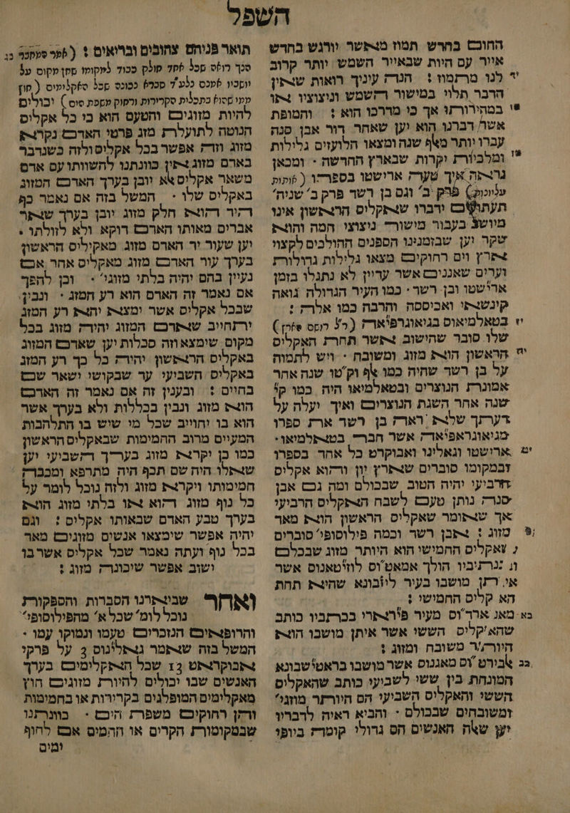 החוכ בחרש תמוז מבפשר וורגש בחדש איור עס היות שבאייר השמש וותר קרוב ' לנו מרזמוז + הנדה עונוך רואות שופין הרבר תלוי במישור רחשמש ונוצוצוו 4תו *י במהירורתו אך כו מררכו הוא + | והמופת אשר רברנו הוא וען שאחר רור אבן סנה עברו יותר מאף שנה ומצאו הלועזים גלילות * ומלביורע יקרות שבארץ החרשה > ומכאן גרוסה אוך שערק ארישטו בספרחו ( תות עלווכול:) הק יב' וגם בן רשר פרק ב' שניה' (תו/אכם ורברו שנתקלוס הרותשון אונו בעבור מישורד נוצוצו המה וחוית שקר וען שבזמנינו הספנים ההולכים לקצוי +פרץ וום רחוקיבם מצאו גלילות גרולורז וערים שאנניבם אשר עריין לא נתגלו בזמן ארישטו ובן. רשר : כמו העיר הגדולה גואה קונשנתי ואכיססה והרבה כמו אלרק : יי בטאלמיאוס בגיאוגרפ'ארה 2+ לוקס 8הן) שלו סובר שהישוב 4קשר תחרק האקליס ' הראשון הוצת מזוג ומשובה * ויש לתמוה על בן רשר שחיה כמו %ף וק'טו שנה אהר אמונרת הנוצרים ובטאלמיאו היה כמו קי שנה אחר השגת הנוצרוכס ואיך ועלה על דערתך שלנת | רארק בן רשר ארת ספרו מגיאוגראפיאד; אשר חברד. בטצתלמיאו. יש ארישטו וגאלינו ואבוקרט כל אהר בספרו זבמקומו סוברים שנפרץ יון ורזוא אקלוס חרביעי יהיה הטוב שבכולם ומה גכש אבן שנרק נותן טעכם לשבח הצפקליס הרביעו אך שותומר שאקליס הראשון הוצת מאך ₪ מזוג : 4תבן רשר וכמה פילוסופי' סוברים 2 צאקליס החמישי הוא היותר מזוג שבכלכם וג ננרתיביו הולך אמאטוס לוזיטאנוס אשר אי רזן מושבו בעיר לוובונא שהיצת תחת הא קליס החמישי ; בא מאנ אררוס מעור פירפרי בברקביו כותב שהא'קליס הששו אשר אותן מושבו הוורע היור;/ר משובח ומזוג ; גג אבורט וס מאגנוס אשר מושבו בראטי שבונא המונחת בין ששי לשביעו כותב שהאקליס הששי והאקליס השביעו הם היורזר מוונל זמשובהים שבכולם + והביא ראיה לרבריו יע שאה האנשים הס גרולי קומדז ביופי תואר פנוהם צהובים וברואים + ( 5פרסעקטל כו סכך רוס פכל 70% קולק ככוד ממקומו מקן מקוס ע5 ווסכיו לטכס כלע'ד סכל ככוכס כל ס6ק3ומיס. ( סוץ מעי מסו? כתכלות סקרורות ורסוק עספת סוס ) ובולים להיות מזוגיםז והטעם הוא בו כל אקלוס הנוטה לתועלרת מזג פרטי האדכם נקרוק מזוג וזדק אפשר בכל אקליסולזה כשנרבר בארם מזוג +תין כוונתנו להשוותו עס ארם משאר אקליס אא וובן בערך האדכש המזוג באקליס שלו < | המשל בזה אם נאמר כף דקור רקו חלק מזוג יובן בערך שר אברים מאותו הארכם רוקא ולא לזולתו . יען שעור יר הארס מזוג. מאקילוס הראשון בערך עור האדכש מזוג מאקליס אחר אכש נעיון בהם יהיה בלתי מזוגי' > וכן להפך אם נאמר זה הארם הוא רע חמזג = ונבין. שבכל אקלוס אשר ומצנת והצת רע המזג ירזחווב שצ4תרכם המזוג והירק מזוג בכל מקום. שימצא וזה סכלות יען שאדכם המוג באקליס הרו>פשון יהירז כל כך רע המזג באקליס השביעי ער שבקושי ושאר שכש בחיים :‏ ובענין זה אם נאמר זה הארכש הוצק מזוג ונבין בכללות ולא בערך אשר הוא בו יחוייב שכל מי שוש בו התלהבות המעיים מרוב ההמימות שבאקליס הראשון כמו כן וקרנת מזוג בערדך רקשביעי וען ש+תלו היה שם תכף הוה מתרפא ומככרק חמימותו ויקרות מזוג ולזה נובל לומר על כל נוף מזוג רהוא צתו בלתי מזוג הוצת בערך טבע האדם שבאותו אקליס : וגם והיה אפשר שימצאו אנשים מזוניכש מאר בכל נוף ועתה נאמר שכל אקליס אשרבו ושוב אפשר שוכונרק מזוג : שבולתרנו הסברות והספקורז ואחר נובל לומ' שכל א' ו והרופנקיכש הנזכרוכש ‏ טעמו ונמוקו עמו : המשל בזה שנתמר גצתלינוס 3 על פרקי נתבוקרלתט 12 שבל ה4פקלומיכס בערך האנשים שבו יכולים להיורת מזוגיכס חוץ ורקן רהוקיכם) משפרת היכם > בוונרתנו שבמקומורת הקרים או ההמים אכפ לחוף ומים