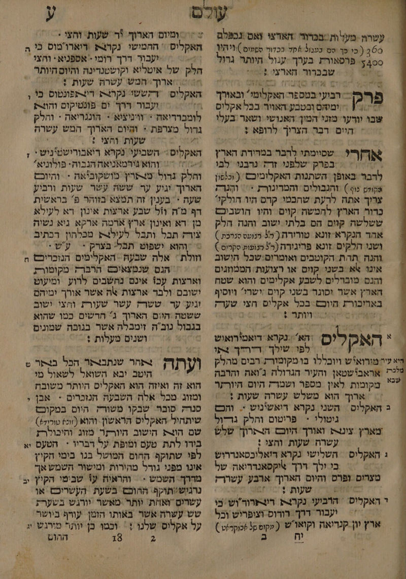 עשרה מעל'ותבכדור ‏ האדצי ואט נכפלם 0 ( כו-פך טס כפבול סד ככדוך ספטים )/ויהיך 00 פרסאורת בערך -עגול היותר גדול א שבברור ‏ הארצי 605 גל פר - ה בוש . מ רבועי במספר. האקלומי ובאורך | = ומיהּם ובטבע האויר: בבל אקלוס % 3% שבו וורעו מזני המוך'האנושי ושאר בעלו היים בר הצרוך לרופא + חל = שסוומתי לְהְבר במרורת הארין אחר בפרק שלפני. זרח ‏ נרבנו לבו לדבר באופן . השתנות: האקלומובש ( וכנפון וט כוף )‏ והגבולים ‏ והמרונורת < = והֶנרה צרוך אתה לדעת שחכמי: קהס היו חולק!? ששלשה. קוים הס בלתי. ישוב והנה הלק אהר הנקרא זונא טורודת ( 50 כנועס סנרכת ) ושני חלקים זונא פריגירה (ר? כנופוק סקריס ) והנה ‏ תהת הקוטבים ואומרוס:שכל הושוב אונו %א בשני קוים או רצוענת: הממוזגים והנס. מוברלים לשבע אקלימים. והוא שטח הארץ אשר וסונר בשני קוים :ישרי? ויוסיף בארוכורת היוכם: בכל אקלים חצי שערק עס ותד + | > ףח ו הא נקרא ‏ דואמירואוש 1 ה א ק 2 לפו: שילך דיהדך 4תו יא עיה מורואיש ויוכללו בו מקומורת הבים מהלק לכהו אראב'שטאן והעיר הגרולה ג'ואה והרבה מקומות לאין מספר ושמרק היום היורתר != ארוך הוא משלש עשרה שעות + / = ב האקלים ‏ השני. נקרא ריאשינוש > והכס ₪ 2 ניטולי - פריטום והלק גד-וְל מארץ צינצ ואורך. היוכם הצרו שלש ש > עשרה שעות והחצי : ג האקליס = השלישי נקרא דזאלוכסאנררוש בי ולך ררך \יקפאנדריאה של מצרום ופרס והיוס הארוך ארבע. עשררק 6 שעות ד 'כ1 6 מע ד האקליס = הרביעי נקרצרת. רוצתרור'וש בי = עבור דרך. רורוס וצופריש וכל ארץ יון-קגדיאה ו ( עקוס קל שכוקר זט ) % נש . == ומיום: הארוך 'ר שעות. וחצי * האקליס * החמושו נקרצק רוארומוס כי ה 1 יעבור ררך רומי - אספניא: וחצי חלק של איטליא וקושטנרינה והיום היותר 'ארוך: חמש עשרה שעות : האקלוס ‏ דקששו נקרצת רו4תפונטוס בי ן 7 ועבור דרך. ום פונטיקום והוצת = לומברדיאה > וויניציא = הוננריאה - והלק = רול מצרפת * וקיום הארוך המש עשרה ו שעות והצי : | האקליס:- השביעי. נקרא ריאבורישטיניש י ; 77 והוא גירמאניאה הנבוה- פולוניא' וחלק. נרול: מצתרין מושקוביאה - והיו הארוך. וגוע ער ששה עשר שעות ורביע שעה > בענין זה תמצא בזוהר פ' בראשית דף מה וזל שבע ארצות אינון רא לעילא מן רא ואינון: ארץ ארמה ארקא ניא נשיה צורח תבל ותבל לעולצ4 מבלהון רכתיב > והוא ישפוט תבל: בצרק + | עש . וזולת : אלה שבעה - האקלימים הנזכריבס הח = הגס שנמצאיכס הרברק מקומורת וארצות עכ! אינם נחשבים לרוע. ומיעוט ישובם ולבר ארצות אה אשר אורך ימיהם וגוע: ער טשרק עשר שעורת והצי. ישוב ששטה .הוום הארוך ג חדשים כמו שהוא בגבול נובה זימבלה אשר בגובה שמונים . ושנים מעלות + 7 [/1ך1ך?ץ +>תהר שנתבצתר הכל בנתר ט | היטב יבא השואל לשאול מי הוא זה ואיזה הוא האקליס היותר משובת ומזוג מכל אלה השבעה הנזכרים + אבן ; סנרק ‏ פובה שבקו משורה. היום במקוכס שיתחיל.-האקליפ הראשון. והוא 6 טוריד)) שם הונ הישוב היורקר מזוג ותיכולרז בירו לתת טעם ומופת על דבריו * הטעם יע לפי שתוקף החום המושל בנו בימי חקיץ אונו מפני גורל מהירות ומישור השמש אך מהרך. השמש - והראיה ע% שבימי הקי] יב נרגיש:תוקף' ההוכס בשעת הקשריכס או עשרים ואוית: יותר מאשר יורגש בשערת שש עשרה אשר באותו הזמן עורף ביושר על אקלוס שלנו + וכמו כן יותר מורגש יי