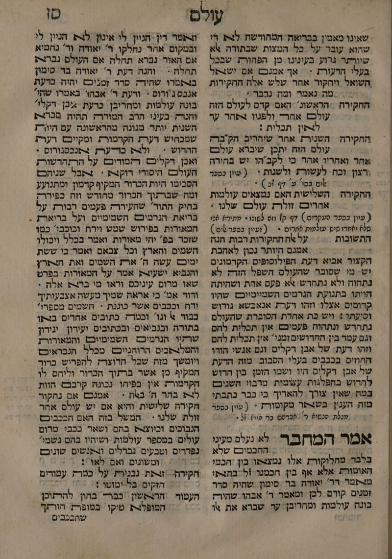 4% שאונו מאמין בברואה. המחורשה לצ חי שהוא עובר על כל המצות שבתורה א שוורתר גרוע בעינינו מן הפחורת שבכל בעלי הרעורת := אך אמנכם אם !ש4קל השואל ויחקור אחר שלש אלה החקירות מה נאמר ומה נרבר := ! החקירה הראֶשונ. הַאם' קדם לעולם הזה עולכם אחרד ולפטמו +תחר ער ל4תין תכלות : | החקירה השנירת אחר שוההיב הק ברק עולם הזה יתכן שיברא עולכם אחר ואחריו אהר כי לקב'הו יש בחורה רצון וכח- לעשורת ולשנות * ( עיון כספר , לוס בסו ע 7 וכ ( 4 7 ההקירה השלישית האם נמצאיס עולמות אהריבם זולרת עולכס שלנו * ( עוון בספר סעקרוס.) דף ק1 וס למונו + שתור) 6כו מל ולקרו סוס עולטות לחלוס * = ( ועוון בספר שוס ) התשובות על אה חחקירות רבות הנה דיק אמנם היותר נכון לאהבת הקצור אביא דעת הפילופופים :הקדמונים וש- מי שסובר שהעולם השפל. הזרק לא נתהוה ולא נתחרש אא פעס אחת ושהיתה הויתו: בתנועת הגרמים השמיומווכש שהיו קרומוס אצלו: וזהו רערת אנאכשא גורוש וסיעתו : ויש כת אחרת הסוברת שהעולם נתהרש ונתהוה פעמיכש און תכלות להם זגם עמר בין החרושים זמני' אין תכלית להם וזה רעת: של אבן דקלים וגם אנשי הורו החוזים בככבים בעלי הסבוב מזה הרעת של אבן רקלים היו ושמו הזמן בין חרוש להרוש בחפלגות עצומות מרבוי. השניכם במה .שאין: צורך. להאריך בי: כבר כתבתי מזה הענין בש4צסר מקומורז 1 ( עוון כספר / מנלת סכקול כ' לכרסס ב קיו . ו אמר המחבר. לא נלל מעונו .0 ק והחכמיבם שלא בלבה. מחלוקורת אלו נמצצשו בון חכמי האומורת אלא אף בין חכמטו ול בהצתו מצרפמר דר ואודה בר סימון שהיה פרר זמנים קורם לכן ומאמר ר: אבהו שהירק בונה. עולמות ומחריבן. עד שברא את \ו טו ותמר רין -הניין לי אינון לק הניין לי ובמקום אהר נחלקו ר' יאודה וַר' נחמיא אם האור נכרא תחלה אם העולם נברית תחלה - והנה רעת ר' יאורה בר טימון ב4פמרו שחירה סרר זמניכם יהיה. כרעת אנכס ג'ורוס : ורעת ר' אבהו באמרו שתי? בונה עולמות ומחריבן כרעת א אבן. דקל והנרק בעוני הרב המוררק תהיה פכרלק השנית יותר. מגונה מהראשונה עם היהרת שמכחיש רערת הקרמורת ומקיוכש רערת ההרוש > | ולצת כרדערז +פנכסגורוס . ואכן רקלוכם רקמודיכש על הרזהדשורת העולכש היסורו רוקצת >< 4קבל שניהכם הפבימו היות הכרור המקיף קרמון ומתנועע ומה. שברתוך הכרור מהורש וזה כפיררק בחיק התור שהעיררק פעמים רבורת על בריאת הגרמיכם השמימיים ועל בריארז המאורות בפירוש שמש וירח וכוכבי' כמו שזכר בפ' והי מאורות ואמר בכלל ויבולו השמים והארץ וכל צבאם ואמר-כי ששת ימוכס עשה ה' ארת השמים ואת הצתרץ והנביא ושעינק אמר על המאורות בפרט שאו מרום עיניכם וראו מו בר אלת : ורור אמ' כי אראה שמוך מעשה אצבעותיף וְרח וככבים אשר כוננת = חשמים מספרול כבור א וגו וכמרה כתובים אחרום בצקו בתורה ובנביאים ובכתוביס ועירון יגידון שרקיו הגרמיכם השמימיוכס והמאורורז והפלנ-פכים הרוהנייכש מכלל הנכבראיכש ויומשך מזה שכל הרוצרז להפרוש כדור המקיף מן אשר ברתוך הכרור וליהס לו הקרמורת אין בפיהו נכונהּ קרבכם הוות ל בהר ח' בצה :| אמנכם אם נהקור חקירה שלישות והיא אם יש עולם אחר המשל בזה האם הבכביכש הנבוכים וכיוצ4ש בהם ושאר ככבי. מרום עולים במספר עולמות -ושיהיו בהם גשמי נפררים וטבעים נברלים ו4תנשים שוניכם 7 = |ומשונים ואם לאו ': / חקורה זרת נבנירת: על כמרק . עמורום | הזקים: פלצימוטו0: 03 בש ההצתשון כבר בחון. להרתוכן המופל טיקו. במופרת הורזף שהבכבים העמור