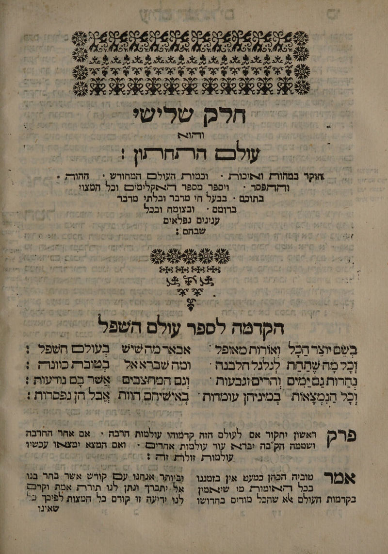 0 8 0 חלק שלישי ורהונת = עולכם הרזחרתון ! הוקר במחורת תובורק > וכמורת העולכבם המהורש > ההורק + ורקרקפסר < | ווספר מספר רקצתקלימיכםש וכל המצוו . בתוכם - בבעל חי מרבר ובלתי מדבף - | ברומס * ובצומח ובכל | ענינום נפלאים 0 0 שבהם : - הקדמה ל ו השפל בְשְיוצְרהַכָל 0 מאופל :| אבארמהשיש בְעולכס השפל וְבָל מה שתָהת לגלגל חלבנה * | ומה שבראאל = בטובת כוונרק נחרות םימיס והרים וגבעות * וגם המחצבים: אשר כֶם נודעות + ומָל הנְמְצְאות בְמיניהן עומדות : | באישיחם הוות. אבל הן נפסרות + > (6 66 פרק ראשון וחקור אם לעולם הזה קרמוהו עולמות הרבה < | אם אחר החרבה ושממה חק. בה וברו עור עולמות. אחריכם + ואם 2 א ומצ4קו עכשין עולמורז זולרת 5 אמ טביה הכהן כמעט אין בזמננו וביותר. אנהנו עש קורש . אשר בחר בנו. בכל רשפומורת מו שונפמון = אל:ותברך ונתן לנו תוררז אמת. וקרסם בקרמות העולם שא שהכל מורים בחדושו | לנו ודיעה זו 0 כל. המצות לפוכך כ: שאינו