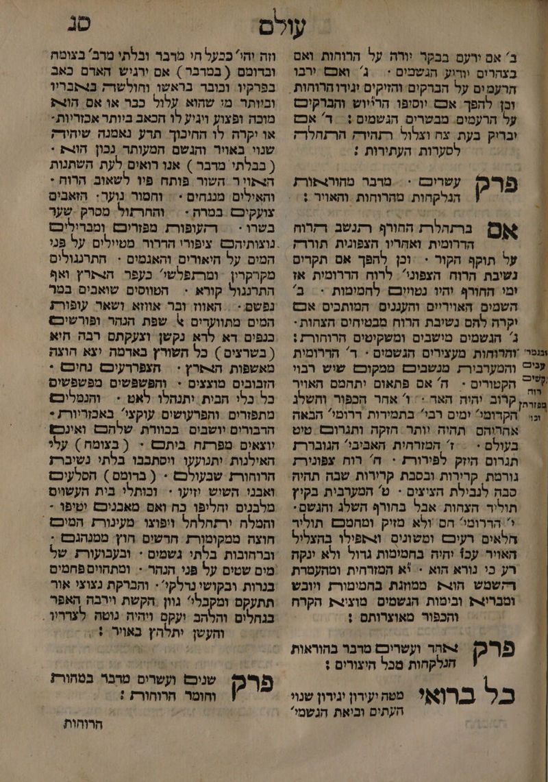= | ב' אם ורעם בבקר וורה על הרוחות ואם = בצהרום וודוע: הגשמים :| ג' ואכס ירבו וכן: להפך. אכם ווסופו. הרייוש והברקיכם על הרעמים. מבטרים הגשמים :‏ ד' אכם = יברוק בעת. צח וצלול. רתחירק הרתחלרק | | לסערות העתירות : | פרק - אס ברתהלרת החורף רתנשב רקרוח : הדרומית ואהָריו הצפונית תוררק על תוקף הקור < :וכן להפך אם תקרום עשרוכם > מרבר מהור4פורז הנלקחות. מהרוחות ‏ והאויר ; = נשיבת הרוח הצפוני'. לרוח הררומית אז = מו החורף והיו נטווובם לחמימות > = ב' השמים האווריום והעננום המותכים אכס יקרה להם נשיבת הרוח מבטיחים הצחות : = | ג' הנשמים מישבים ומשקיטים הרוחורת : וגנט והרוחות מעצירום הגשמום : ר' הררומית עג' והמערבירת מנשביבש ממקונש שוש רבוי 7 הקטורים < ה' אם פתאום יתחמם האויר 00 קרוב יהיה האר = 1 אחר הכפור וחשלנ ונוי הקדומי ימים רבי בתמירות דרומי הבאה אההוהם. תהיה וותר : הזקה ותגרובם ‏ טיט בעולם < = ז' המזרחית האביבי? הגובררז תגרום היזק לפירורת = ח' רוח צפונירז שכ שר ; סבה לנבילת חציצים - ט' המערבית בקיין תוליד הצחות אבל בחורף השלג והגשם. ו''הררומי? חם' ולא מזיק ומחמכםש תוליר חלאים רעיכם ומשונום וצתפילו בהצליל האויר עכ1 יחיה בחמימות גרול ולא ינקה רע כי נורא הוא = יא המזרחית ומהעמרת רקשמש חולק ממוזנת בחמימורת ויובש ומברו4ת ובימות הנשמום מוצינצת הקרח והכפור מאוצרותם ! חר ועשריכש מרבר בהוראות הנלקחות מכל היצורים : כל ברוא! פהעוןדון שי העתים וביאת הגשמי* פרק טנ וזה והי כבעל חי מרבר ובלתי מרב' בצומת ובדומם ( במרבר ) אם ירגיש הארם כאב בפרקיו. וכובר בראשו והולשרק ב4תבריו וביותר מי שהוא עלול כבר או אס הו מוכה ופצוע ויגיע לו הכאב ביותר אכזריות- או יקרה לו החיכוך תרע נאמנה שיהורק שנוי באויר והנשם המעותר נכון הו4ת + ( בבלתי מרבר ) אנו רואים לעת השתנות הצתויר השור פותח פיו לשאוב. הרות - והאילים מננחים * : וחמור נוער: הזאבים והחרזול. מסרק - שער בשרו - = רקעופורת. מפזרוכם ומברוליכט נוצותיהכשט. ציפורי הררור מטיולים על פני המים על היאורים והאנמים < התרנגולים מקרקרין - ומרתפלשי' כעפר. הצתרץ ואף התרנגול קורא > הטווסים שואבים במר נפשם - = האווז ובר אווזא ושאר עופורת המים מתוועדים % שפת הנהר ופורשיכ כנפים דא לרא נקשן וצעקתס רבה חוא ( בשרצים ) כל השורץ בארמה וצא הוצה מאשפות. הצתרץ + | חצפררעיכם נחוכס + הזבובים מוצצים + והפשפשים מפשפשים כל כלי הבית יתנהלו לאט - והנמליכש מתפזרים ותפרעושים: עוקצי באכזריורת * הרבורום יושבים בכוורת שלהכש ואינכש. ווצאים מפרתח ביתכש + ( בצומח ) עלי האילנות :ותנועעו ויסתבבו בלתי נשיברז הרוחורז שבעולכש > ( ברומס ) הסלעיכש ואבני השיש וזיעו > וכותלי בית העשויס מלבנים וחליפו כח ואם מאכניבם וטיפו - והמלה ורתהלחל ויפוצו -מעינורז המיכם ' חוצה ממקומורת ‏ חרשים חוץ: מטנהגכם : וברהובות בלתי גשמים + ובעבועורת של 'מים שטים על פני הנהר-- ומתהויס פחמים בנרות ובקושי נרלקי: והברקת נצוצי אור תתעקס ומקבלו גוון , הקשת וירבה האפר בגחלום והלהב ועקם ויהיה נוטה לצרריו . = והעשן יתלהץ באור + = שנובש ועשרים מרבר בטחורץ . וחומר חרוחורת : פרק הרוחות