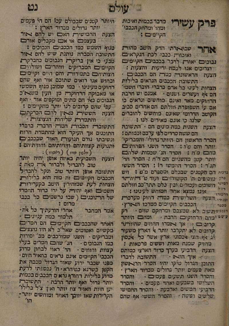 | &gt; = ומהו' ומרחק הבבבי: הקיומיכס : ה רק עשירי מרבר בכטות ואיכות אחר שבו4תרתי הרדק היטב מהורת = וצרובים אנו. לכמה. וריעות והצעות + הצעה | הראשונר כמרק הם הכבבוכם . התשובה הככבים הנראים בלילות הצחות לעוני כל ארם כרברי. הוברו השמי חם אף ועשרים -ושנום &gt; אמנם יש הרבה הרהוקים. מאד ואינס -מוחשים ונראים כי אם ע' חשפופרת וזולתם הס אחרום סבב הקוטב. הדרומי שאינם | מוחשים להוברים = שלנו: כו אונם. מאירים לנו + = הצעה השנית במה מינום הם + התשובה הסיששה סררים לפי ערכם וכמותם: יותר והם טו + | הסרר השני הפהותיכם מחכש מה ?= הסרר הג שכמות' שלהכם וותר קטן מהשניום הם ה'ה :+ הסרר הר' תנ'ר:: הסרר ההמשו רו : הסרר הששי = אונד נמצא: אחק' המוחש לעינונר +-: הככבים הקיומום ממרכז הצסרץ: ומהכם היותר קרוביבש ;: : אך תמרו החוזים שהיורתר קדובים :לא יתקרבו וותר א הארץ משעור יג צף: חצי צכסוני ארץ. אשר כ מהזיק שמנה מאות וששים פרסאות : הצעה | הרביעי בערך כרור הארצי כמותם אוך. הוצת + התשובה לרברי התוכן ‏ הגרול טיקו יהיו הסרר. הרצקשון מאה פעמים וותר. גדולים מכדור הארץ י והסרה: השני: תשעים פעמוכם - = והסרר השלישו בשבעים ואחד ‏ פעמום:: ‏ והסרר שלשים וששה :+ | והפדר הששי: אף:שהם נט וותר גדולים מכרור הארץ + הצעה | ההמישורז האכש וש להס צתור טנופ השמש כמו: הככביבם הנבובים : התשובה הסברה נותנת שיש להס +פור טבעו בי אין' בריקרז הנבוכים כהברקרק הקיומוכם המבריקים וזוהריכם ושולהיכם הצותיהכם בתמירורת והס היים וקיימיכם ובהוש אנו רואים שתוכם אור ואף שהם כמו שמובן מגוף השמשי או מאבוקה הרחוקרה מן העון משצת כ הנבוכים כאו הם מתים ומוקפים אור + ואף הצעה | הששורת מצפין להכם הכרקתכף והתמררת שליהות הנצוצורת * = התוכנים אך העיקר הוא מהתמרת הרות . ונשיבתו גורס תנועור1 האור שבככביכם ותנועות קצוותיהם .וזיויותיהם וחזזיתיהם +. ק ( לסו קוו ) ( כספוזו ) : השביעית באוזה אופן יהיה יותר טוב להבדול ולברור ארק מאה 1 התשובה אופן היותר טוב ונקל להבריל הככבים הקיימוכם זה מזה הוא בלילורנ הצעה השמיכש ואף יהירק על ירי כרור ההמרג של הרתוכניכט ( שבו נרשמיבט כל בבַּבי , מרום : | אמר המחבר | אחרי הורעתיך כל את: ו תלמור כמה ענייניבם * מקשיום ואטומים שאלכ לא היו נוצציכש במו הנבובים - = הג שהכם חמרים בעלי קצוות וחזוזים &lt; * הד ראוי לבחון מרוע הככבי' הקיומים אינם נראים בהאיר היום : מפני שבבר ירוע שאור הגדול' מכבה את הקטן כשרגא כטיהרא: ה נכספתי לרעת מרוע בלילות רחורף נראים הככבים בכמות וותר' גדול ואף וותר הרבה &lt; | התשובר; יען היות האויר צח יותר ואין. על בלילו הקרירות שאז יזוכך. האויר ומוחשים יותר; | הו