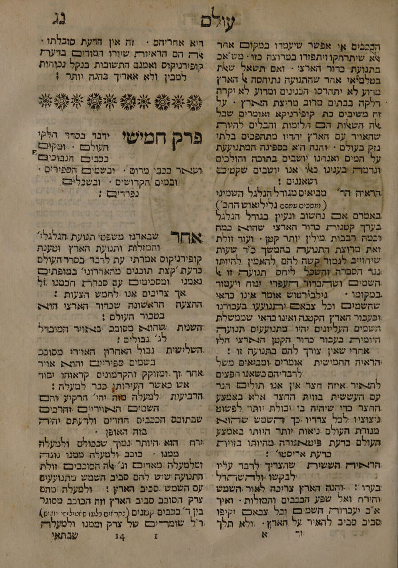 הִבָכבים או אפשר שיעמרו במקובש אהר \א שיתרחקוויתפזרו במרוצה כזו* מש'אכ בתנועת. כדור הארצי - ואם תשאל שאת בטלמיאי אהר שהתנועה נתיחסה % הארץ מרוע לא יתהרסו הבנינים ומרוע לא יקרה (ְ רלקה בבתים מרוב מריצת ה4שרץ י על צה השאות הכש הלומות והבלים להיורת שהאויר עם הארץ יהריו מתהפכים בלתי גנוק בעולם - +הנה היא בספינה המתנועעת ונרמרק בענינו כו אנו יושבים שקטיכט \ עשי וטאננים % 6%  ] | , &gt; | ( ומסכיס עמסס גלילואוש החכ') באמרם אכש נחשוב ונעיון בגורל הגלגל בערך קטנורת כרור הארצי שהוצת כמה זאת מרוצת התנוערק בהמשך כ'ר שעות שיחוייב לגמור/קשה להם ‏ להאמין להיותו נגר הספרה. זְהֶשכּל ליחס תנוערק. זו 6 השמיכם ושרהכרור. רחעפהי. ווח ויעמור במקומו + | גילבירטוש אומר אינו כראי שהשמיכש וכל צבאכשט.ורתנועעו בעבורנו עבור הארץ הקטנה ואינו כהאי שממשלת השמים העליוזנים יהיו: מתנועעים תנוער; היומירת בעבור כרור. הקטן הנתרצי הלו אהרי שאין. צורך להם בתנועה זו : יהראיה החמישית אומרים .ומבנאים משל לרבריהם כשאנו הפצים להנור .איזה הצר אין אנו תוליכם הנר עם העששית מוות החצר אלא בצמצע פיצוציו לכל צרריו .כך ץדקטמש שרקוצע מנורת העולם ניאות יותר היותו באמצע העולם .כרעת. פיטצפגורה .מהיותו בזוורז 7 כרעת אריסטו : הרו-ורק הששורת | שהצריך לרבר עלוו ּ ילבקשו :ולדקשרתרל בערו *‏ +הנה הארץ צריכה לאור:השמש והירח ואל שפע הככבים והמזלות - ואיך אכ ועברורק השמיכם וכל צבאכם וקיפו סביב סביב להאיר על הארץ- ,ולא תלך יצ | ור א 2 היא אחריהם &lt; | זה אין חחעת סובלתו : ארק הם הראיורץ שיורן המוריכף ברערת קופירניקוס ואמנם התשובות בנקל נכהות = למבין ולא אאריך בהנה וותר ! \ , ג שצ. 2 1 4 3 :ל 5 5 % ב 25 09ב 6( 4% 3 ?אל יו 7% ןז ובר בסרר הלקי העולבם . ומקיר ּ ככביפס חנבוכיבּם וער ככבי מרום = ובשמיםש הפפירים * &gt; ובמים |הקרושים - | ובשכליפם. נפרריבס ; פרק חמישי. אח. שנארנז משפטי תנועת הגלגלי והמזלות ותנועת הארץ וטענת קופירניקוס אמרתי עת לרבר בפרר העולם כרעת קצת תוכנים מהאהרוני? במופתיכס נאמני ‏ ,ומסכימיכם עם פברר הכמנו 5% אך צריכים אנו לחמש הצעות : ההצעה הראשונה שכרור הארצי הת בטבור העולם : השנמת שה מסובכ .בצתוור המובףל = ג' גבולים : | | בשמים פפיריונם והו4 אוור אחר זך .ומזוקק זהקדמונים קראוחו םור אש כאשר העירותן פבר למעלה : השטיכם. הורפוורייכם .זהרכיכס שבתוכס הככבים הוזרים ולרעתם יהירק | בזה. האופן ממנו &lt; כוכב ולטעלה ממנו נוגרק התנועה ישיש להם סביב השמש מתנועעים עם השמש .סביב הארץ + ולמעלת. מהם צרק הטובב סביב האריץ וזה הכוכב מסוגר בון ד' ככבים קטנים (כקר*יס כנעו )טילחי יוכו) ךַ 4 שבתאי