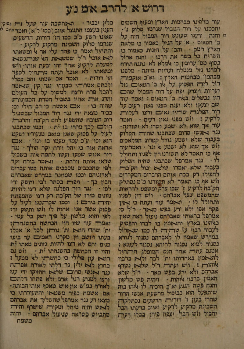 ררוש א להרב אמ נע עור מלפינן מבהמות הארץ ומעוף השמים יחבמנו על רור. המבול שגרמו סלוק ג'. יי וחנה | ירענו שעונש רור המבול היח על מלון וכבור < | מתחשבה עור שעל ורק פקל הענין בעצמו התנצל איוב (בסי' ל א ) ואמף איוכ ל ב' הטאום + א' על הגזל כאמור כי מלאה הארץ חמס : = והב'. על הזנות כאמור כי השהית כל בשר את דרכו = והנה ארול בסוף מס' ערובין. כי אמלא לא נתנה תורה למדנו גזל מנמלה ועריות מיונה - מלפנו מבהמן מבהמות הארץ : ואכ אוקמורק רול לורק הפסוק על. שו ב' חטאיבם. גזל היו נכשלים באה ב הטאים : ואמר. עור שם וצעקו ולא יענה מפני גאון רעים על דור הפלגרק שרקיו:גאיבט ורצו לעלורז רקוע : ווּש מפני גאון רעים:: ואמר עור אך שוא ,לא ישמע ושרו לא ושורנה: נגר תנשו סרום שכתבנו שהירדק הפלוק בעבור שרא ושמע גורל קטרוג המלאכים חש אך שוא לא ושמע 6 וגו' < ואמר עור אף כי תאמר לא תשורנורין לפניו ותחולל וי נגר אמרפל שכתבנו שהיח הפסלוק בעבור שלא. יאמרו. שלצ וכול הקבר להצילו. רק בכח אותס הרברים המקררום וזש אף כו תאמר לא שהמשפט ינצל אברהם * ותחולל לו ; | תמר עור ועתח כי נקון פקד אפו ולא ורע בפש מצתר - :רל כי אמרפל בראותו שאברהס ניצול ראה שאין לעבור רבוו ע1 שרזורק. לו כמו שנתרול במררש. שאמר לן לאברהם נפגור. לנורא נסגור למיא נסגור לרוחא נסגור לעננא. : אמנם עתדק אהר הנס. המופלג הרתהיל להצקמין באחרותו. ות לבר ולג ברבוו אוהורת : . וש ועתרק ר'ל. שלצת נשרף אברהס, ולא ורע בפש . מאר = ר'ל שלא האמין. כרבוי והות : | ויהיה. פש מלשון שהרי בעון 1 דורורת הרשעים נסתרקרק השבינה מרקיע, לרקיע ואיוב ברעתו הבל והכוך וש הבל וצפה פיהן. בבל דער שגרמו סלוק השבינח ‏ מרקוע לרקוע . והתחול ואמר כי פחר' עלו אד 6 ומשאתו אובל ר'ל: שמשצתת הא שנרתנשורת; למעלה לרקיע אהר זהו יבעת אותו: וזש ומשאתו לא אובל ועתה מרתחיל לספר הז' רורות - ואמר אם שמתי זהב כסלי ולכתם אמררעו מבטחי נגד קון שנתמר להבל פרח ורצה למשול על כל העולם והרג ארת אחיו בשביל חמרת הממונורת שהיח בו - | אכש אשמח כי רב חילי ובי ככיר מצאה ירו נגד דור המבול שבשביל רוב הטובה שהשפיע להם הק'בה והרברק הילכש לכך מורו בו *ת.< וכמו שבתבנו לעיל על פסוק שאנן מואם מנעוריו ושקט הוא וגו ע'ב עמר טעמו בו וגו: ‏ אכם אראה אור. כי יחל וירח. וקר הולך + נגר רור אנוש שטעו ועשו לחמה שוחה בשביל שראו אותה זורחת : = ותמר בירח יקר לפי שהככבים מסבבים אותה כמו עכרים לאדוניהם וכמו שמוזכר במררש שאברהם לפ < נגר דור הפלגה שלא רצו להיות פסוק אשר אנ אהזה לי ווש ותשק ורי לפי והוא מלשון. על פיך ושק כל עמי - ואמרד עור שזו חוי הבחשה בהשנהרתו ות' שהרי הוצתן ות' נורתן לכל א' אכלו בעתו ויושב. וזן: מקרני ראמיכס ער ביצי כנים והם. לא רצו להיות נזונים מאתו ית והוי זו הכחשת בהשנחתו ית :| וש נם הונ עון פלולי כי כהשרזי ל\ ממעל : בחוץ. לצא ולין גר דלתי לאורח אפרתה נגר +תנשי סרוכט שלצק החזזקו ורי ענו משמה - 0